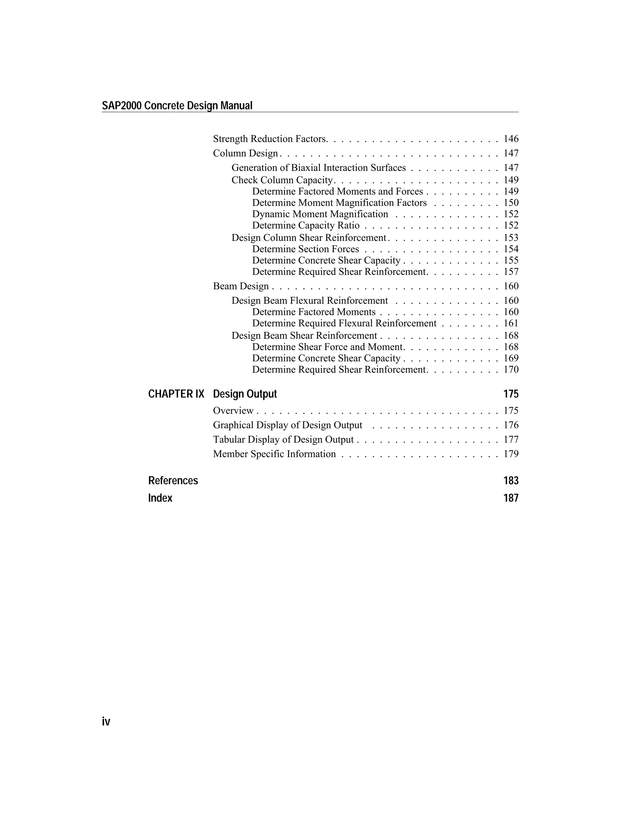 Strength Reduction Factors. . . . . . . . . . . . . . . . . . . . . . . 146
Column Design. . . . . . . . . . . . . . . . . . . . . . . . . . . . . 147
Generation of Biaxial Interaction Surfaces . . . . . . . . . . . . 147
Check Column Capacity. . . . . . . . . . . . . . . . . . . . . . 149
Determine Factored Moments and Forces . . . . . . . . . . 149
Determine Moment Magnification Factors . . . . . . . . . 150
Dynamic Moment Magnification . . . . . . . . . . . . . . 152
Determine Capacity Ratio . . . . . . . . . . . . . . . . . . 152
Design Column Shear Reinforcement. . . . . . . . . . . . . . . 153
Determine Section Forces . . . . . . . . . . . . . . . . . . 154
Determine Concrete Shear Capacity . . . . . . . . . . . . . 155
Determine Required Shear Reinforcement. . . . . . . . . . 157
Beam Design . . . . . . . . . . . . . . . . . . . . . . . . . . . . . . 160
Design Beam Flexural Reinforcement . . . . . . . . . . . . . . 160
Determine Factored Moments . . . . . . . . . . . . . . . . 160
Determine Required Flexural Reinforcement . . . . . . . . 161
Design Beam Shear Reinforcement . . . . . . . . . . . . . . . . 168
Determine Shear Force and Moment. . . . . . . . . . . . . 168
Determine Concrete Shear Capacity . . . . . . . . . . . . . 169
Determine Required Shear Reinforcement. . . . . . . . . . 170
CHAPTER IX Design Output 175
Overview . . . . . . . . . . . . . . . . . . . . . . . . . . . . . . . . 175
Graphical Display of Design Output . . . . . . . . . . . . . . . . . 176
Tabular Display of Design Output . . . . . . . . . . . . . . . . . . . 177
Member Specific Information . . . . . . . . . . . . . . . . . . . . . 179
References 183
Index 187
iv
SAP2000 Concrete Design Manual
 