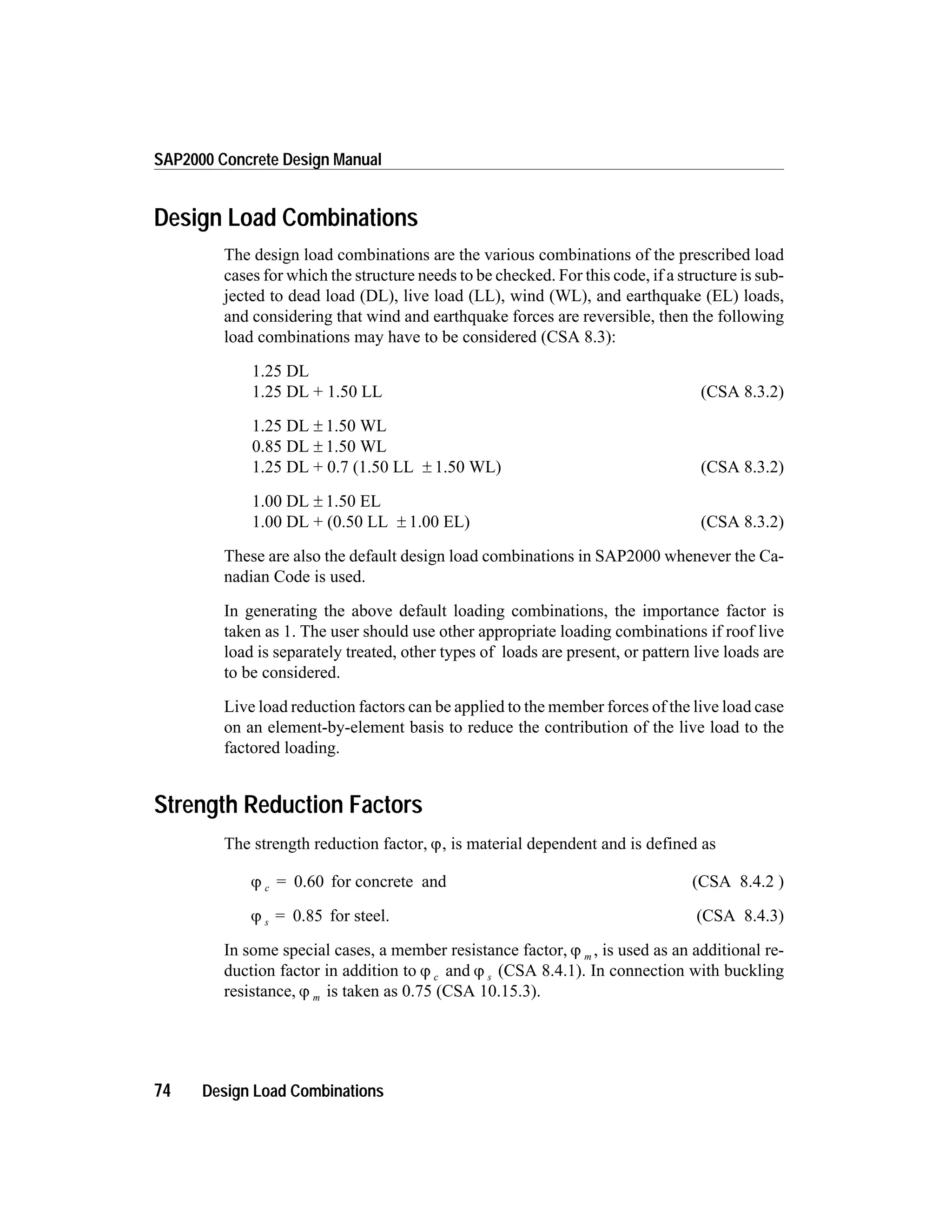 Design Load Combinations
The design load combinations are the various combinations of the prescribed load
cases for which the structure needs to be checked. For this code, if a structure is sub-
jected to dead load (DL), live load (LL), wind (WL), and earthquake (EL) loads,
and considering that wind and earthquake forces are reversible, then the following
load combinations may have to be considered (CSA 8.3):
1.25 DL
1.25 DL + 1.50 LL (CSA 8.3.2)
1.25 DL ± 1.50 WL
0.85 DL ± 1.50 WL
1.25 DL + 0.7 (1.50 LL ± 1.50 WL) (CSA 8.3.2)
1.00 DL ± 1.50 EL
1.00 DL + (0.50 LL ± 1.00 EL) (CSA 8.3.2)
These are also the default design load combinations in SAP2000 whenever the Ca-
nadian Code is used.
In generating the above default loading combinations, the importance factor is
taken as 1. The user should use other appropriate loading combinations if roof live
load is separately treated, other types of loads are present, or pattern live loads are
to be considered.
Live load reduction factors can be applied to the member forces of the live load case
on an element-by-element basis to reduce the contribution of the live load to the
factored loading.
Strength Reduction Factors
The strength reduction factor, j, is material dependent and is defined as
j c = 0.60 for concrete and (CSA 8.4.2 )
j s = 0.85 for steel. (CSA 8.4.3)
In some special cases, a member resistance factor, j m , is used as an additional re-
duction factor in addition to j c and j s (CSA 8.4.1). In connection with buckling
resistance, j m is taken as 0.75 (CSA 10.15.3).
74 Design Load Combinations
SAP2000 Concrete Design Manual
 