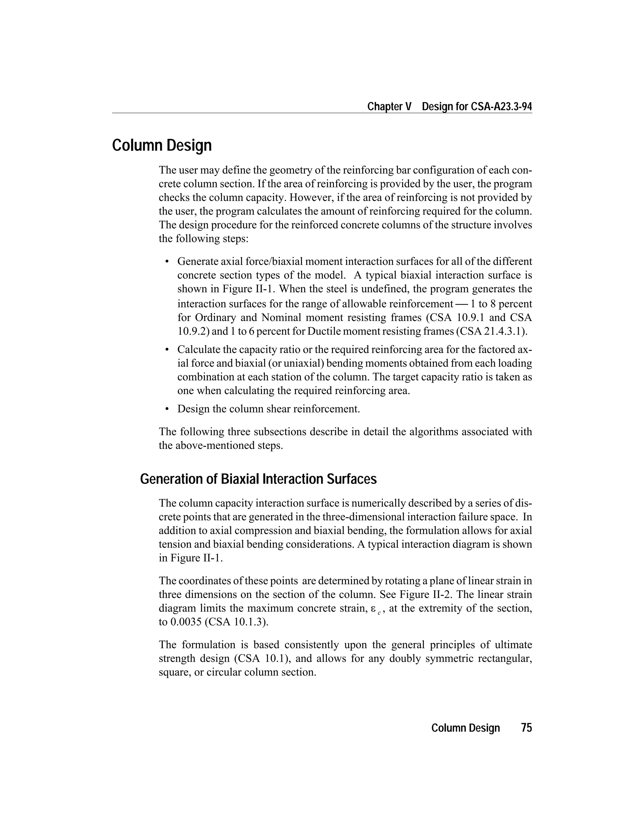Column Design
The user may define the geometry of the reinforcing bar configuration of each con-
crete column section. If the area of reinforcing is provided by the user, the program
checks the column capacity. However, if the area of reinforcing is not provided by
the user, the program calculates the amount of reinforcing required for the column.
The design procedure for the reinforced concrete columns of the structure involves
the following steps:
• Generate axial force/biaxial moment interaction surfaces for all of the different
concrete section types of the model. A typical biaxial interaction surface is
shown in Figure II-1. When the steel is undefined, the program generates the
interaction surfaces for the range of allowable reinforcement  1 to 8 percent
for Ordinary and Nominal moment resisting frames (CSA 10.9.1 and CSA
10.9.2) and 1 to 6 percent for Ductile moment resisting frames (CSA 21.4.3.1).
• Calculate the capacity ratio or the required reinforcing area for the factored ax-
ial force and biaxial (or uniaxial) bending moments obtained from each loading
combination at each station of the column. The target capacity ratio is taken as
one when calculating the required reinforcing area.
• Design the column shear reinforcement.
The following three subsections describe in detail the algorithms associated with
the above-mentioned steps.
Generation of Biaxial Interaction Surfaces
The column capacity interaction surface is numerically described by a series of dis-
crete points that are generated in the three-dimensional interaction failure space. In
addition to axial compression and biaxial bending, the formulation allows for axial
tension and biaxial bending considerations. A typical interaction diagram is shown
in Figure II-1.
The coordinates of these points are determined by rotating a plane of linear strain in
three dimensions on the section of the column. See Figure II-2. The linear strain
diagram limits the maximum concrete strain, e c , at the extremity of the section,
to 0.0035 (CSA 10.1.3).
The formulation is based consistently upon the general principles of ultimate
strength design (CSA 10.1), and allows for any doubly symmetric rectangular,
square, or circular column section.
Column Design 75
Chapter V Design for CSA-A23.3-94
 