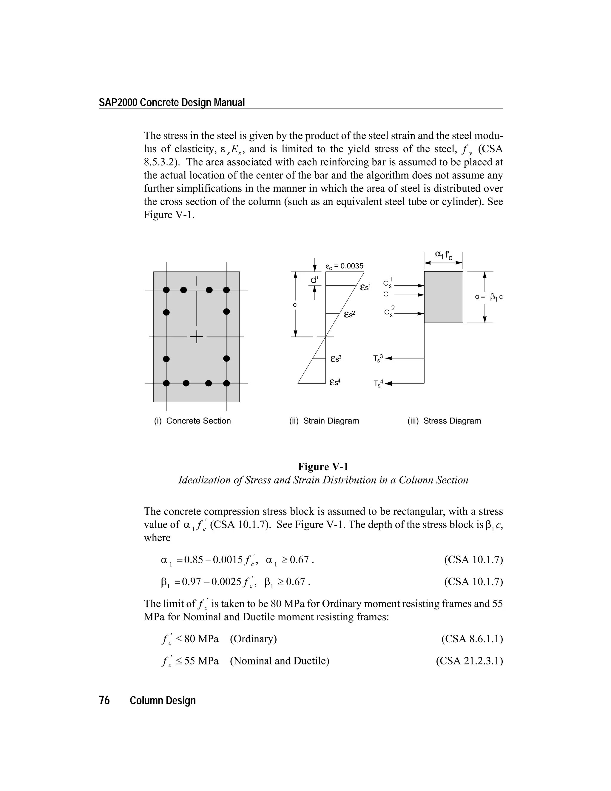 The stress in the steel is given by the product of the steel strain and the steel modu-
lus of elasticity, e s sE , and is limited to the yield stress of the steel, f y (CSA
8.5.3.2). The area associated with each reinforcing bar is assumed to be placed at
the actual location of the center of the bar and the algorithm does not assume any
further simplifications in the manner in which the area of steel is distributed over
the cross section of the column (such as an equivalent steel tube or cylinder). See
Figure V-1.
The concrete compression stress block is assumed to be rectangular, with a stress
value of a 1
f c
¢
(CSA 10.1.7). See Figure V-1. The depth of the stress block is b1
c,
where
a 1
= -
¢
0.85 0.0015 f c , a 1
³ 0.67 . (CSA 10.1.7)
b1
= -
¢
0.97 0.0025 f c , b1
³ 0.67 . (CSA 10.1.7)
The limit of f c
¢
is taken to be 80 MPa for Ordinary moment resisting frames and 55
MPa for Nominal and Ductile moment resisting frames:
f c
¢
£ 80 MPa (Ordinary) (CSA 8.6.1.1)
f c
¢
£ 55 MPa (Nominal and Ductile) (CSA 21.2.3.1)
76 Column Design
SAP2000 Concrete Design Manual
c
d'
C a= c1
2
sC
1
sC
εc = 0.0035
εs4
εs3
εs2
εs1
Ts
4
Ts
3
(i) Concrete Section (ii) Strain Diagram (iii) Stress Diagram
α1 cf'
Figure V-1
Idealization of Stress and Strain Distribution in a Column Section
 