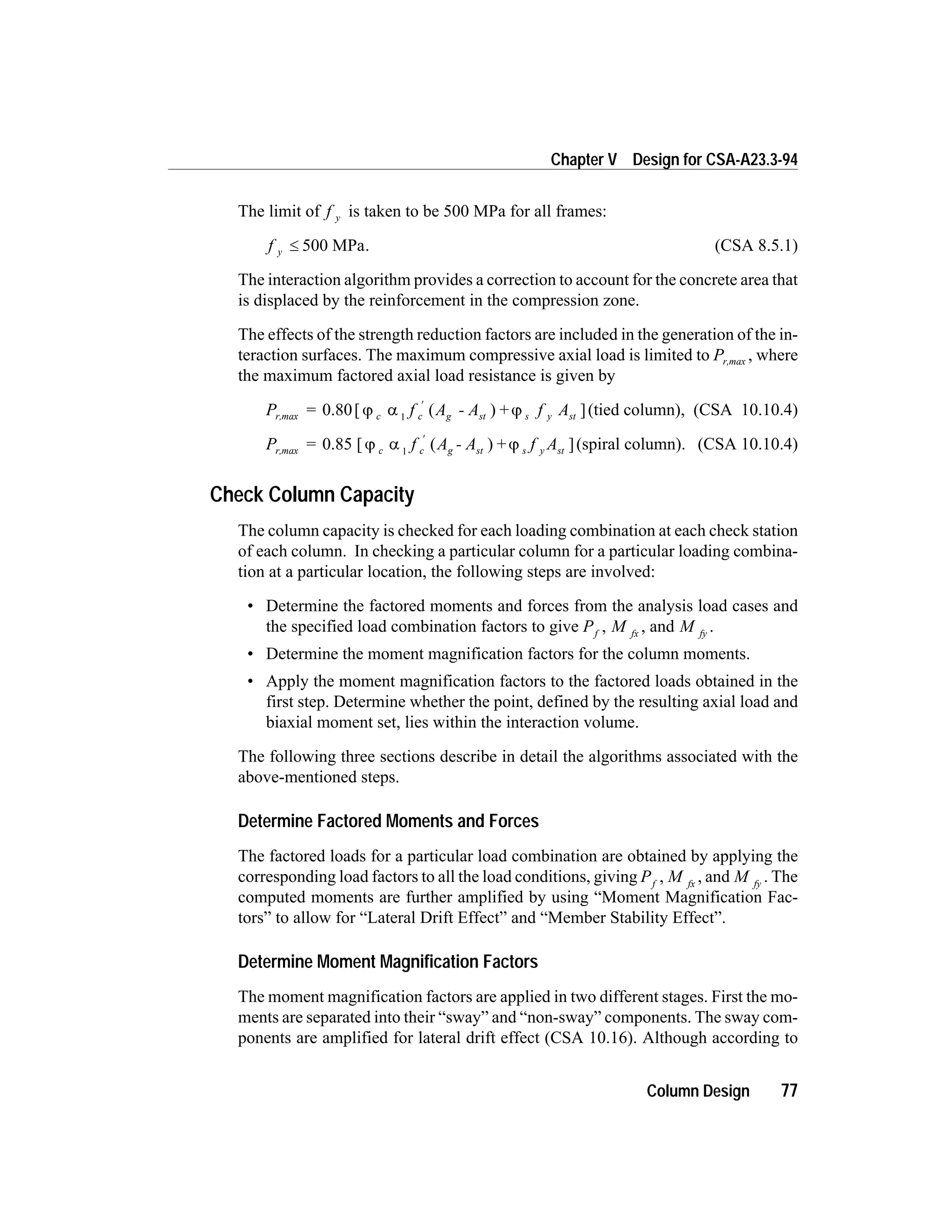 The limit of f y is taken to be 500 MPa for all frames:
f y £ 500 MPa. (CSA 8.5.1)
The interaction algorithm provides a correction to account for the concrete area that
is displaced by the reinforcement in the compression zone.
The effects of the strength reduction factors are included in the generation of the in-
teraction surfaces. The maximum compressive axial load is limited to Pr,max , where
the maximum factored axial load resistance is given by
P = f A - A f Ac c g st s y str,max 0.80[ ( ) + ]j a j1
¢
(tied column), (CSA 10.10.4)
P = f A - A f Ac c g st s y str,max 0.85 [ ( ) + ]j a j1
¢
(spiral column). (CSA 10.10.4)
Check Column Capacity
The column capacity is checked for each loading combination at each check station
of each column. In checking a particular column for a particular loading combina-
tion at a particular location, the following steps are involved:
• Determine the factored moments and forces from the analysis load cases and
the specified load combination factors to give Pf
, M fx
, and M fy
.
• Determine the moment magnification factors for the column moments.
• Apply the moment magnification factors to the factored loads obtained in the
first step. Determine whether the point, defined by the resulting axial load and
biaxial moment set, lies within the interaction volume.
The following three sections describe in detail the algorithms associated with the
above-mentioned steps.
Determine Factored Moments and Forces
The factored loads for a particular load combination are obtained by applying the
corresponding load factors to all the load conditions, giving Pf
, M fx
, and M fy
. The
computed moments are further amplified by using “Moment Magnification Fac-
tors” to allow for “Lateral Drift Effect” and “Member Stability Effect”.
Determine Moment Magnification Factors
The moment magnification factors are applied in two different stages. First the mo-
ments are separated into their “sway” and “non-sway” components. The sway com-
ponents are amplified for lateral drift effect (CSA 10.16). Although according to
Column Design 77
Chapter V Design for CSA-A23.3-94
 