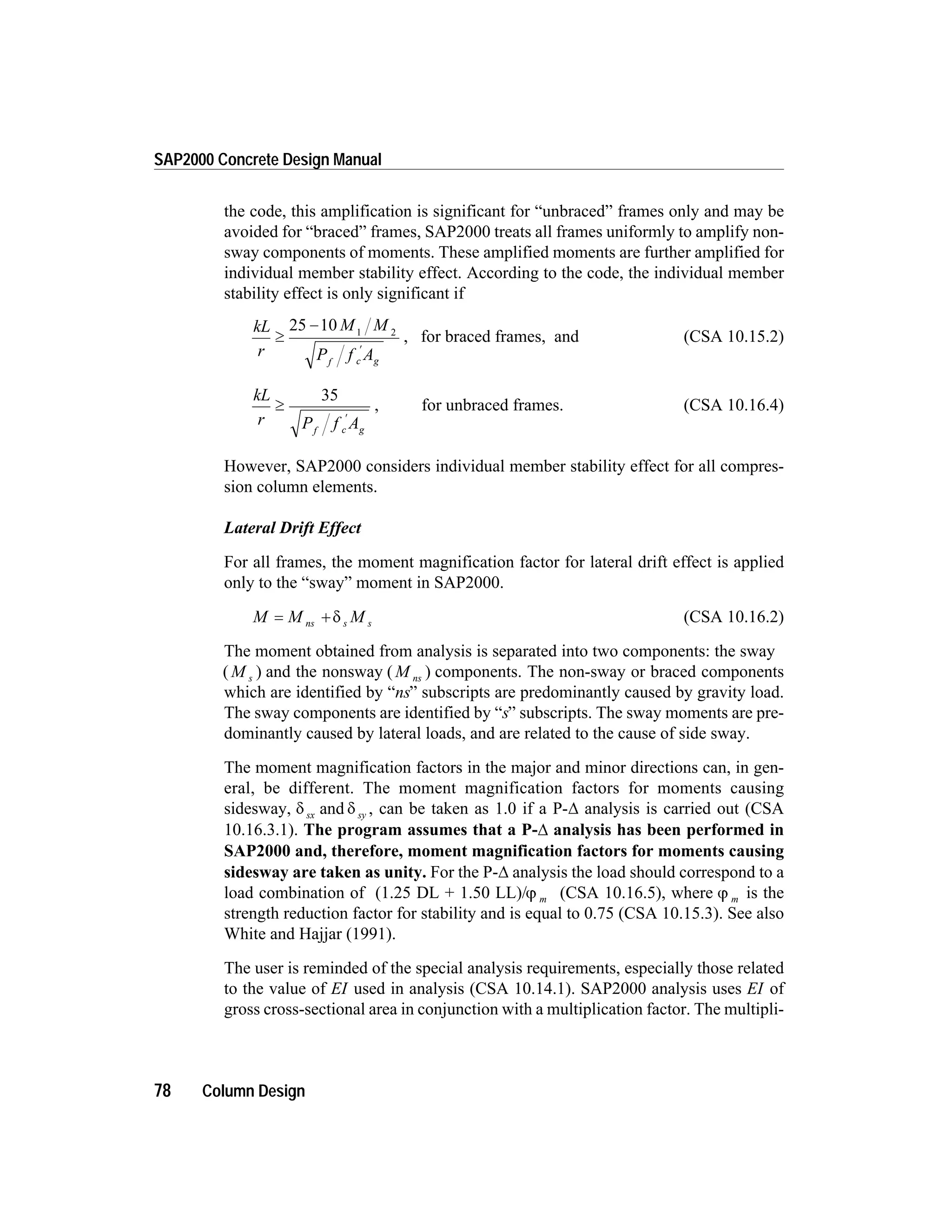 the code, this amplification is significant for “unbraced” frames only and may be
avoided for “braced” frames, SAP2000 treats all frames uniformly to amplify non-
sway components of moments. These amplified moments are further amplified for
individual member stability effect. According to the code, the individual member
stability effect is only significant if
kL
r
M M
P f Af c g
³
-
¢
25 10 1 2
, for braced frames, and (CSA 10.15.2)
kL
r P f Af c g
³
¢
35
, for unbraced frames. (CSA 10.16.4)
However, SAP2000 considers individual member stability effect for all compres-
sion column elements.
Lateral Drift Effect
For all frames, the moment magnification factor for lateral drift effect is applied
only to the “sway” moment in SAP2000.
M M Mns s s= + d (CSA 10.16.2)
The moment obtained from analysis is separated into two components: the sway
( )M s and the nonsway ( )M ns components. The non-sway or braced components
which are identified by “ns” subscripts are predominantly caused by gravity load.
The sway components are identified by “s” subscripts. The sway moments are pre-
dominantly caused by lateral loads, and are related to the cause of side sway.
The moment magnification factors in the major and minor directions can, in gen-
eral, be different. The moment magnification factors for moments causing
sidesway, d dsx syand , can be taken as 1.0 if a P-D analysis is carried out (CSA
10.16.3.1). The program assumes that a P-D analysis has been performed in
SAP2000 and, therefore, moment magnification factors for moments causing
sidesway are taken as unity. For the P-D analysis the load should correspond to a
load combination of (1.25 DL + 1.50 LL)/j m (CSA 10.16.5), where j m is the
strength reduction factor for stability and is equal to 0.75 (CSA 10.15.3). See also
White and Hajjar (1991).
The user is reminded of the special analysis requirements, especially those related
to the value of EI used in analysis (CSA 10.14.1). SAP2000 analysis uses EI of
gross cross-sectional area in conjunction with a multiplication factor. The multipli-
78 Column Design
SAP2000 Concrete Design Manual
 