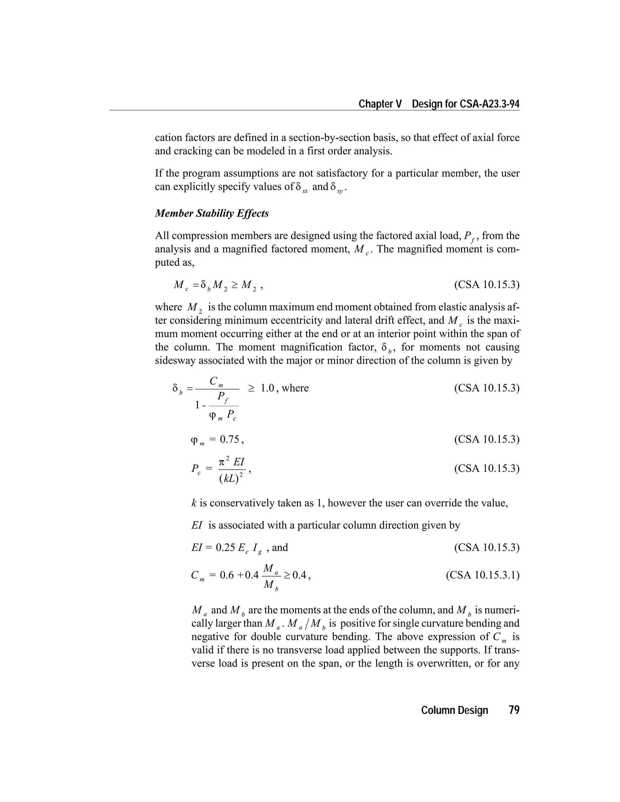 cation factors are defined in a section-by-section basis, so that effect of axial force
and cracking can be modeled in a first order analysis.
If the program assumptions are not satisfactory for a particular member, the user
can explicitly specify values of d sx and d sy .
Member Stability Effects
All compression members are designed using the factored axial load, Pf
, from the
analysis and a magnified factored moment, M c . The magnified moment is com-
puted as,
M M Mc b
= ³d 2 2
, (CSA 10.15.3)
where M 2
is the column maximum end moment obtained from elastic analysis af-
ter considering minimum eccentricity and lateral drift effect, and M c is the maxi-
mum moment occurring either at the end or at an interior point within the span of
the column. The moment magnification factor, d b
, for moments not causing
sidesway associated with the major or minor direction of the column is given by
d
j
b
m
f
m c
C
-
P
P
= ³
1
1.0 , where (CSA 10.15.3)
j m = 0.75 , (CSA 10.15.3)
P =
EI
kL
c
p
2
2
( )
, (CSA 10.15.3)
k is conservatively taken as 1, however the user can override the value,
EI is associated with a particular column direction given by
EI = E Ic g0.25 , and (CSA 10.15.3)
C = +
M
M
m
a
b
0.6 0.4 0.4³ , (CSA 10.15.3.1)
M a and M b
are the moments at the ends of the column, and M b
is numeri-
cally larger than M a . M Ma b
is positive for single curvature bending and
negative for double curvature bending. The above expression of C m is
valid if there is no transverse load applied between the supports. If trans-
verse load is present on the span, or the length is overwritten, or for any
Column Design 79
Chapter V Design for CSA-A23.3-94
 