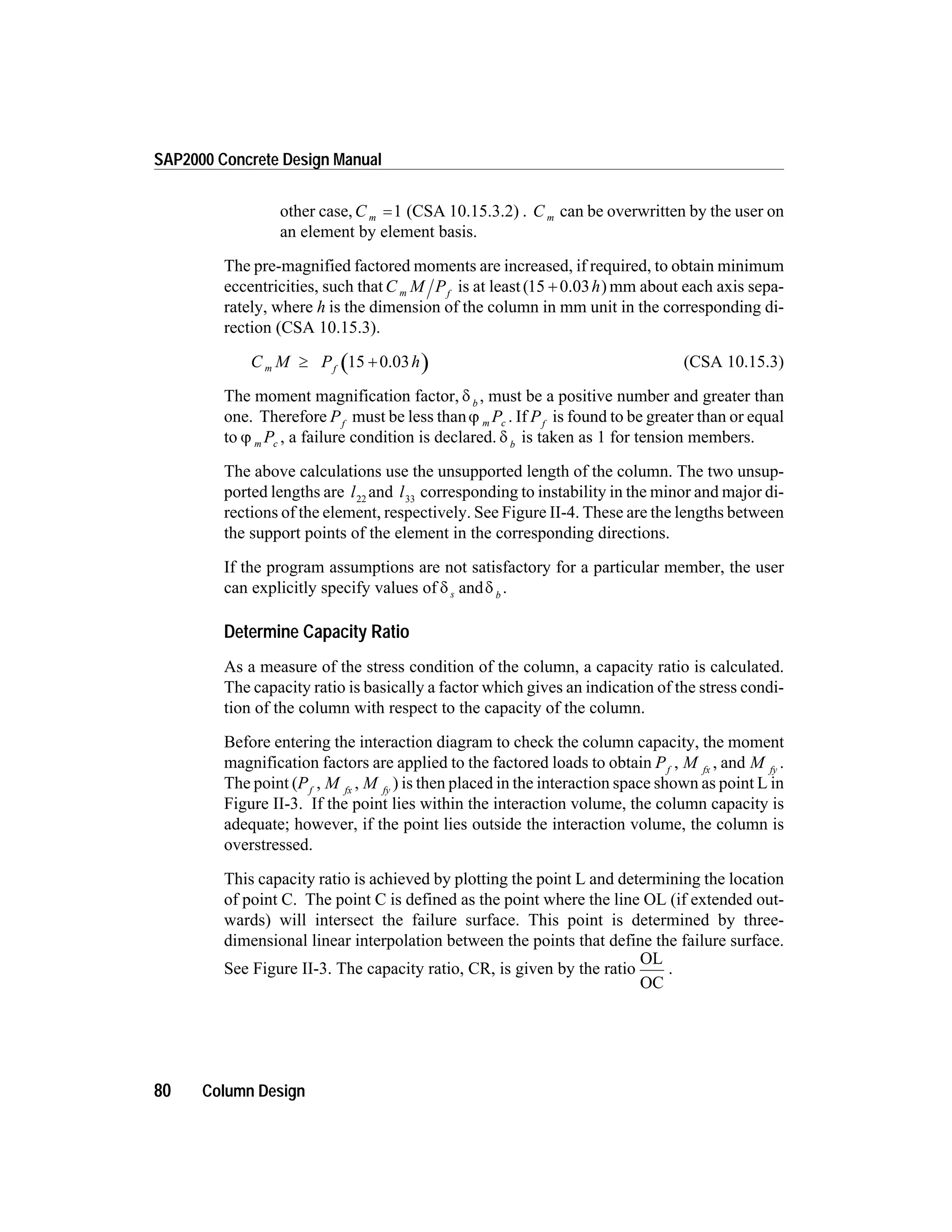 other case,C m =1 (CSA 10.15.3.2) . C m can be overwritten by the user on
an element by element basis.
The pre-magnified factored moments are increased, if required, to obtain minimum
eccentricities, such thatC M Pm f
is at least( )15 + 0.03h mm about each axis sepa-
rately, where h is the dimension of the column in mm unit in the corresponding di-
rection (CSA 10.15.3).
C M P hm f
³ +15 0.03 (CSA 10.15.3)
The moment magnification factor, d b
, must be a positive number and greater than
one. Therefore Pf
must be less thanj m cP . If Pf
is found to be greater than or equal
to j m cP , a failure condition is declared. d b
is taken as 1 for tension members.
The above calculations use the unsupported length of the column. The two unsup-
ported lengths are l22
and l33
corresponding to instability in the minor and major di-
rections of the element, respectively. See Figure II-4. These are the lengths between
the support points of the element in the corresponding directions.
If the program assumptions are not satisfactory for a particular member, the user
can explicitly specify values of d ds b
and .
Determine Capacity Ratio
As a measure of the stress condition of the column, a capacity ratio is calculated.
The capacity ratio is basically a factor which gives an indication of the stress condi-
tion of the column with respect to the capacity of the column.
Before entering the interaction diagram to check the column capacity, the moment
magnification factors are applied to the factored loads to obtain Pf
, M fx
, and M fy
.
The point (Pf
, M fx
, M fy
) is then placed in the interaction space shown as point L in
Figure II-3. If the point lies within the interaction volume, the column capacity is
adequate; however, if the point lies outside the interaction volume, the column is
overstressed.
This capacity ratio is achieved by plotting the point L and determining the location
of point C. The point C is defined as the point where the line OL (if extended out-
wards) will intersect the failure surface. This point is determined by three-
dimensional linear interpolation between the points that define the failure surface.
See Figure II-3. The capacity ratio, CR, is given by the ratio
OL
OC
.
80 Column Design
SAP2000 Concrete Design Manual
 