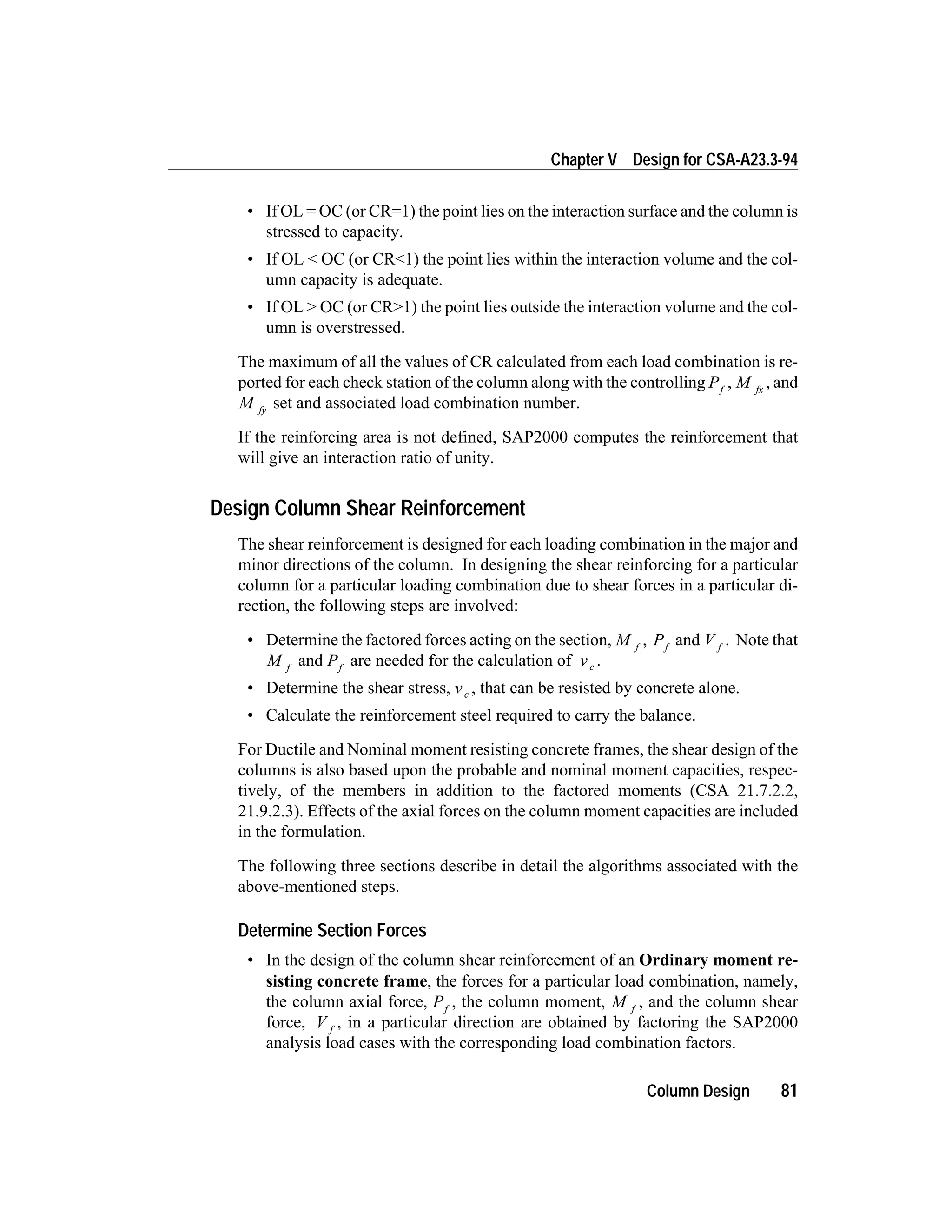 • If OL = OC (or CR=1) the point lies on the interaction surface and the column is
stressed to capacity.
• If OL < OC (or CR<1) the point lies within the interaction volume and the col-
umn capacity is adequate.
• If OL > OC (or CR>1) the point lies outside the interaction volume and the col-
umn is overstressed.
The maximum of all the values of CR calculated from each load combination is re-
ported for each check station of the column along with the controlling Pf
, M fx
, and
M fy
set and associated load combination number.
If the reinforcing area is not defined, SAP2000 computes the reinforcement that
will give an interaction ratio of unity.
Design Column Shear Reinforcement
The shear reinforcement is designed for each loading combination in the major and
minor directions of the column. In designing the shear reinforcing for a particular
column for a particular loading combination due to shear forces in a particular di-
rection, the following steps are involved:
• Determine the factored forces acting on the section, M f
, Pf
and V f
. Note that
M f
and Pf
are needed for the calculation of vc .
• Determine the shear stress, vc , that can be resisted by concrete alone.
• Calculate the reinforcement steel required to carry the balance.
For Ductile and Nominal moment resisting concrete frames, the shear design of the
columns is also based upon the probable and nominal moment capacities, respec-
tively, of the members in addition to the factored moments (CSA 21.7.2.2,
21.9.2.3). Effects of the axial forces on the column moment capacities are included
in the formulation.
The following three sections describe in detail the algorithms associated with the
above-mentioned steps.
Determine Section Forces
• In the design of the column shear reinforcement of an Ordinary moment re-
sisting concrete frame, the forces for a particular load combination, namely,
the column axial force, Pf
, the column moment, M f
, and the column shear
force, V f
, in a particular direction are obtained by factoring the SAP2000
analysis load cases with the corresponding load combination factors.
Column Design 81
Chapter V Design for CSA-A23.3-94
 