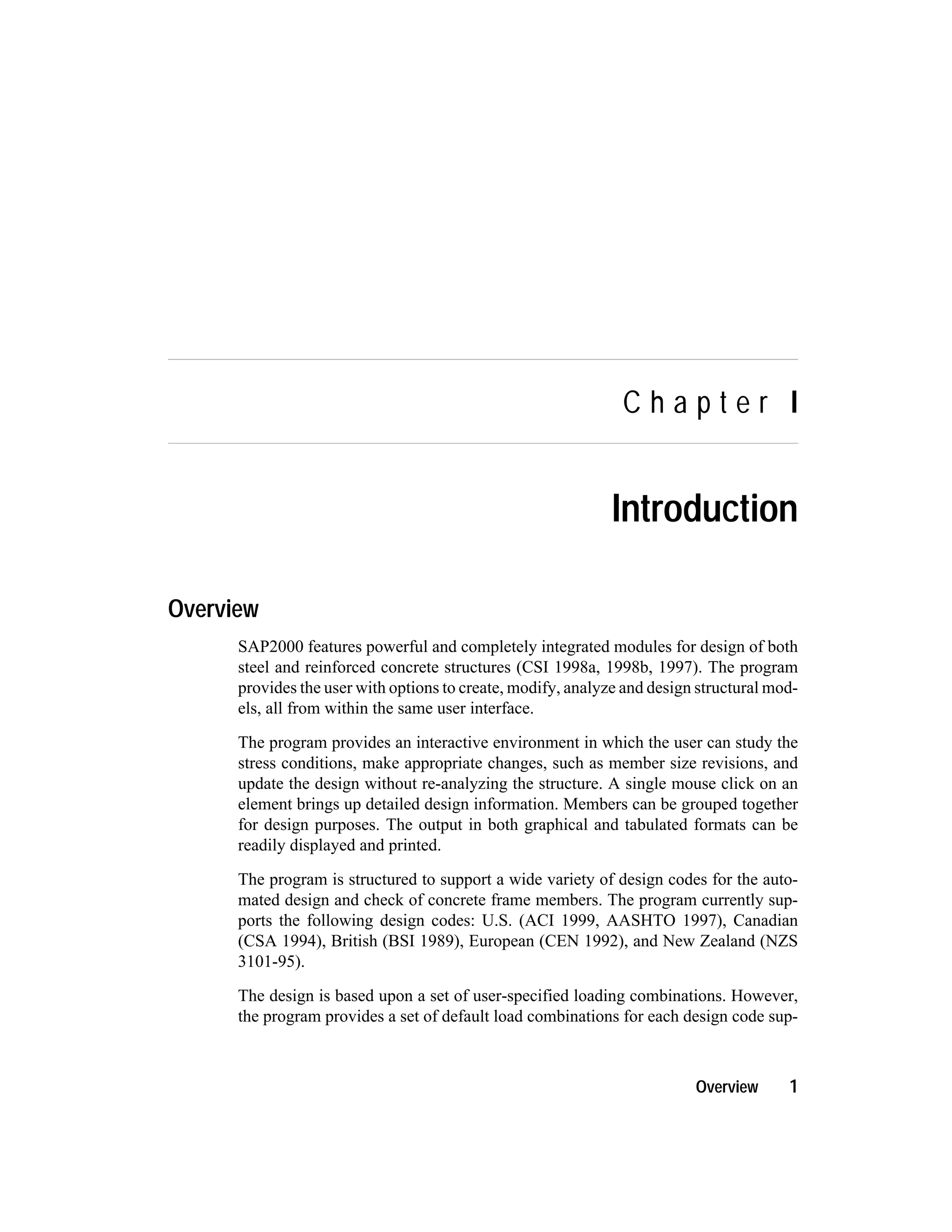 C h a p t e r I
Introduction
Overview
SAP2000 features powerful and completely integrated modules for design of both
steel and reinforced concrete structures (CSI 1998a, 1998b, 1997). The program
provides the user with options to create, modify, analyze and design structural mod-
els, all from within the same user interface.
The program provides an interactive environment in which the user can study the
stress conditions, make appropriate changes, such as member size revisions, and
update the design without re-analyzing the structure. A single mouse click on an
element brings up detailed design information. Members can be grouped together
for design purposes. The output in both graphical and tabulated formats can be
readily displayed and printed.
The program is structured to support a wide variety of design codes for the auto-
mated design and check of concrete frame members. The program currently sup-
ports the following design codes: U.S. (ACI 1999, AASHTO 1997), Canadian
(CSA 1994), British (BSI 1989), European (CEN 1992), and New Zealand (NZS
3101-95).
The design is based upon a set of user-specified loading combinations. However,
the program provides a set of default load combinations for each design code sup-
Overview 1
 