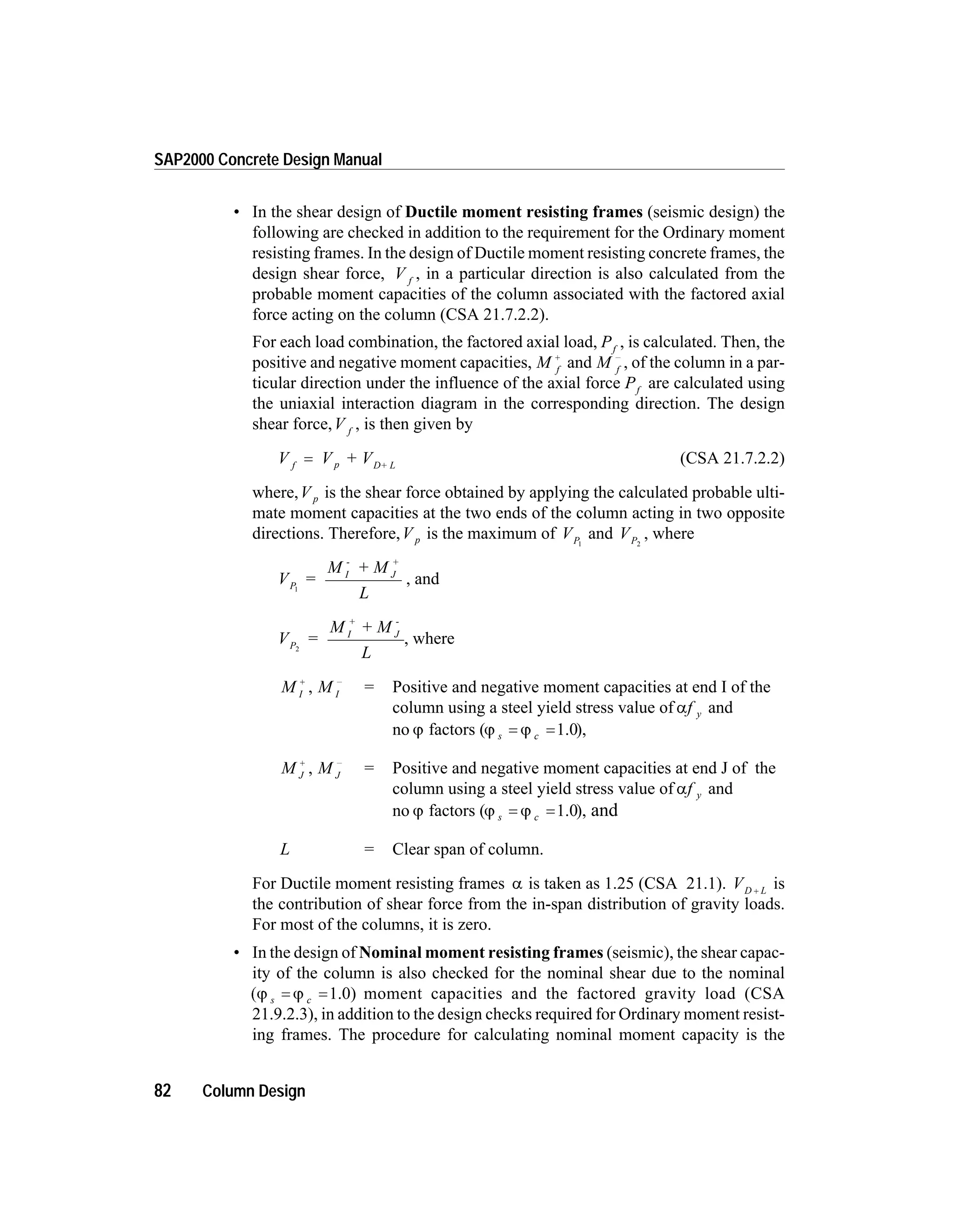 • In the shear design of Ductile moment resisting frames (seismic design) the
following are checked in addition to the requirement for the Ordinary moment
resisting frames. In the design of Ductile moment resisting concrete frames, the
design shear force, V f
, in a particular direction is also calculated from the
probable moment capacities of the column associated with the factored axial
force acting on the column (CSA 21.7.2.2).
For each load combination, the factored axial load, Pf
, is calculated. Then, the
positive and negative moment capacities, M f
+
and M f
-
, of the column in a par-
ticular direction under the influence of the axial force Pf
are calculated using
the uniaxial interaction diagram in the corresponding direction. The design
shear force,V f
, is then given by
V V + Vf p D+ L
= (CSA 21.7.2.2)
where,V p is the shear force obtained by applying the calculated probable ulti-
mate moment capacities at the two ends of the column acting in two opposite
directions. Therefore,V p is the maximum of VP1
and VP2
, where
V =
M + M
L
P
I
-
J
+
1
, and
V =
M + M
L
P
I
+
J
-
2
, where
M I
+
, M I
-
= Positive and negative moment capacities at end I of the
column using a steel yield stress value of af y and
no j factors (j js c= =1.0),
M J
+
, M J
-
= Positive and negative moment capacities at end J of the
column using a steel yield stress value of af y and
no j factors (j js c= =1.0), and
L = Clear span of column.
For Ductile moment resisting frames a is taken as 1.25 (CSA 21.1). VD L+ is
the contribution of shear force from the in-span distribution of gravity loads.
For most of the columns, it is zero.
• In the design of Nominal moment resisting frames (seismic), the shear capac-
ity of the column is also checked for the nominal shear due to the nominal
(j js c= =1.0) moment capacities and the factored gravity load (CSA
21.9.2.3), in addition to the design checks required for Ordinary moment resist-
ing frames. The procedure for calculating nominal moment capacity is the
82 Column Design
SAP2000 Concrete Design Manual
 