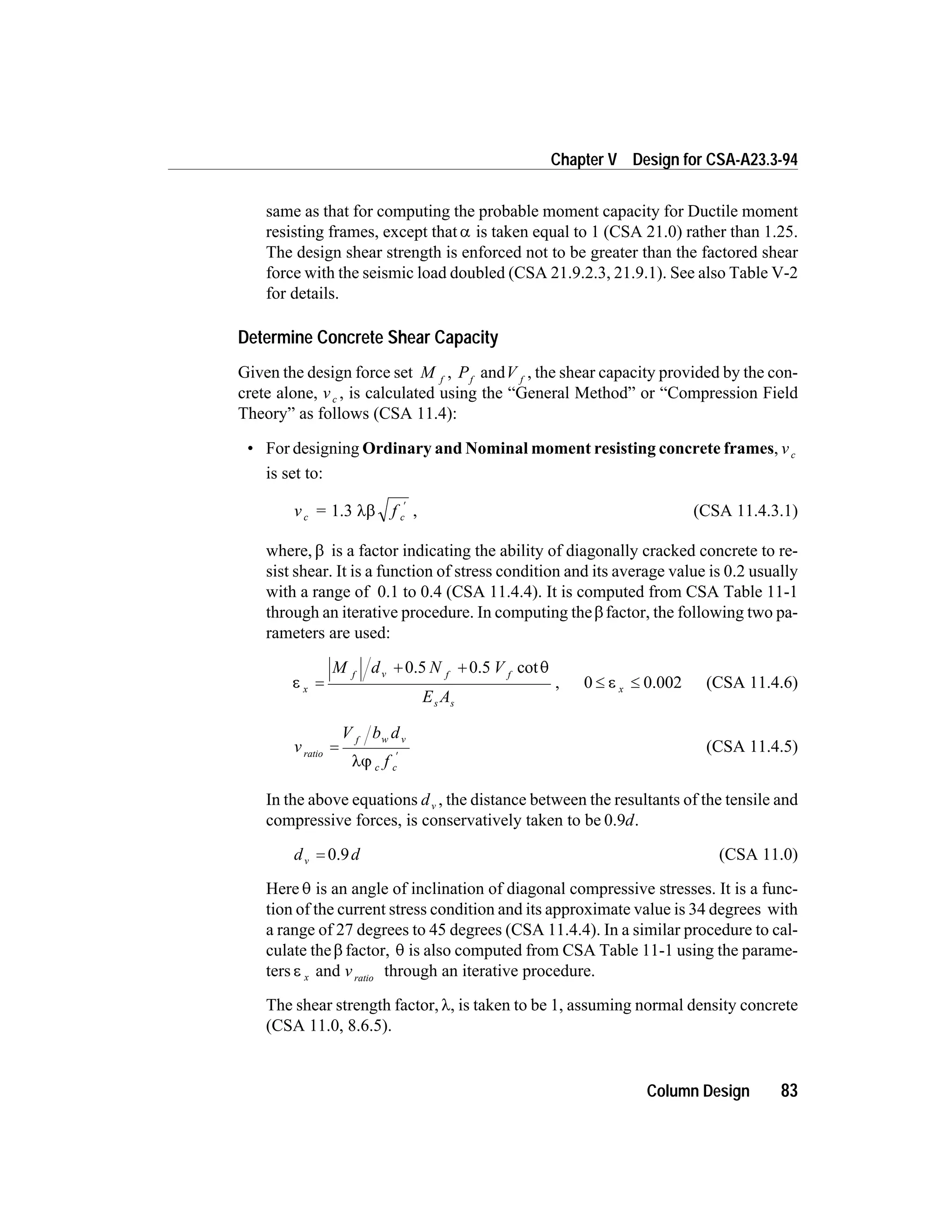 same as that for computing the probable moment capacity for Ductile moment
resisting frames, except that a is taken equal to 1 (CSA 21.0) rather than 1.25.
The design shear strength is enforced not to be greater than the factored shear
force with the seismic load doubled (CSA 21.9.2.3, 21.9.1). See also Table V-2
for details.
Determine Concrete Shear Capacity
Given the design force set M f
, Pf
andV f
, the shear capacity provided by the con-
crete alone, vc , is calculated using the “General Method” or “Compression Field
Theory” as follows (CSA 11.4):
• For designing Ordinary and Nominal moment resisting concrete frames, vc
is set to:
v = fc c1.3 lb
¢
, (CSA 11.4.3.1)
where, b is a factor indicating the ability of diagonally cracked concrete to re-
sist shear. It is a function of stress condition and its average value is 0.2 usually
with a range of 0.1 to 0.4 (CSA 11.4.4). It is computed from CSA Table 11-1
through an iterative procedure. In computing theb factor, the following two pa-
rameters are used:
e
q
x
f v f f
s s
M d N V
E A
=
+ +0.5 0.5 cot
, 0 0.002£ £e x (CSA 11.4.6)
v
V b d
f
ratio
f w v
c c
=
¢
lj
(CSA 11.4.5)
In the above equations dv , the distance between the resultants of the tensile and
compressive forces, is conservatively taken to be 0.9d.
d dv = 0.9 (CSA 11.0)
Here q is an angle of inclination of diagonal compressive stresses. It is a func-
tion of the current stress condition and its approximate value is 34 degrees with
a range of 27 degrees to 45 degrees (CSA 11.4.4). In a similar procedure to cal-
culate theb factor, q is also computed from CSA Table 11-1 using the parame-
ters e x and vratio
through an iterative procedure.
The shear strength factor,l, is taken to be 1, assuming normal density concrete
(CSA 11.0, 8.6.5).
Column Design 83
Chapter V Design for CSA-A23.3-94
 