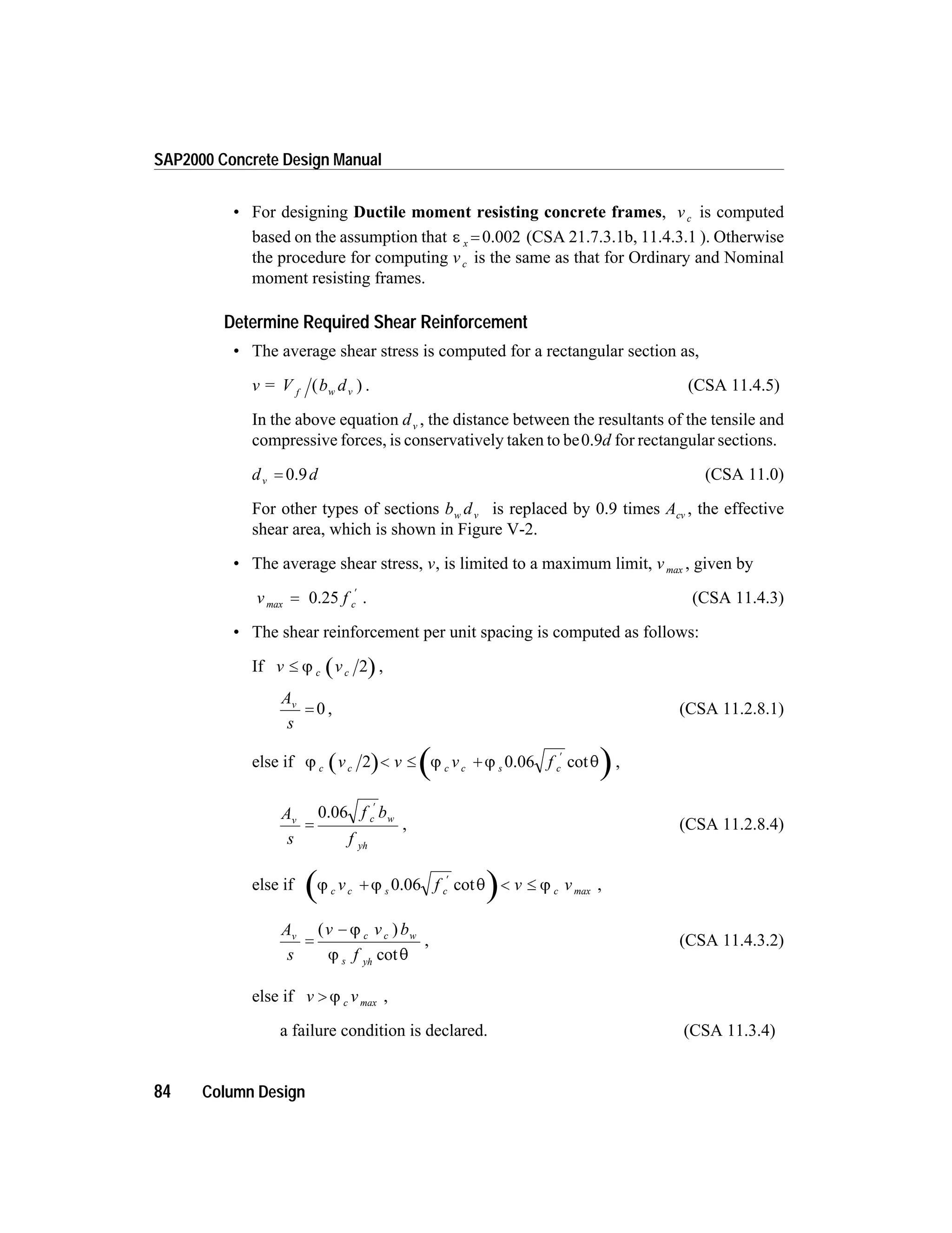 • For designing Ductile moment resisting concrete frames, vc is computed
based on the assumption that e x = 0.002 (CSA 21.7.3.1b, 11.4.3.1 ). Otherwise
the procedure for computing vc is the same as that for Ordinary and Nominal
moment resisting frames.
Determine Required Shear Reinforcement
• The average shear stress is computed for a rectangular section as,
v = V b df w v( ) . (CSA 11.4.5)
In the above equation dv , the distance between the resultants of the tensile and
compressive forces, is conservatively taken to be0.9d for rectangular sections.
d dv = 0.9 (CSA 11.0)
For other types of sections b dw v is replaced by 0.9 times Acv , the effective
shear area, which is shown in Figure V-2.
• The average shear stress, v, is limited to a maximum limit, vmax , given by
v f cmax =
¢
0.25 . (CSA 11.4.3)
• The shear reinforcement per unit spacing is computed as follows:
If v vc£ j c 2 ,
A
s
v
= 0 , (CSA 11.2.8.1)
else if j j j qc c sv v v fc c c2 < £ +
¢
0.06 cot ,
A
s
f b
f
v c w
yh
=
¢
0.06
, (CSA 11.2.8.4)
else if j j q jc s c maxv f v vc c+ < £
¢
0.06 cot ,
A
s
v v b
f
v c w
yh
=
-( )
cot
j
j q
c
s
, (CSA 11.4.3.2)
else if v v> j c max ,
a failure condition is declared. (CSA 11.3.4)
84 Column Design
SAP2000 Concrete Design Manual
 