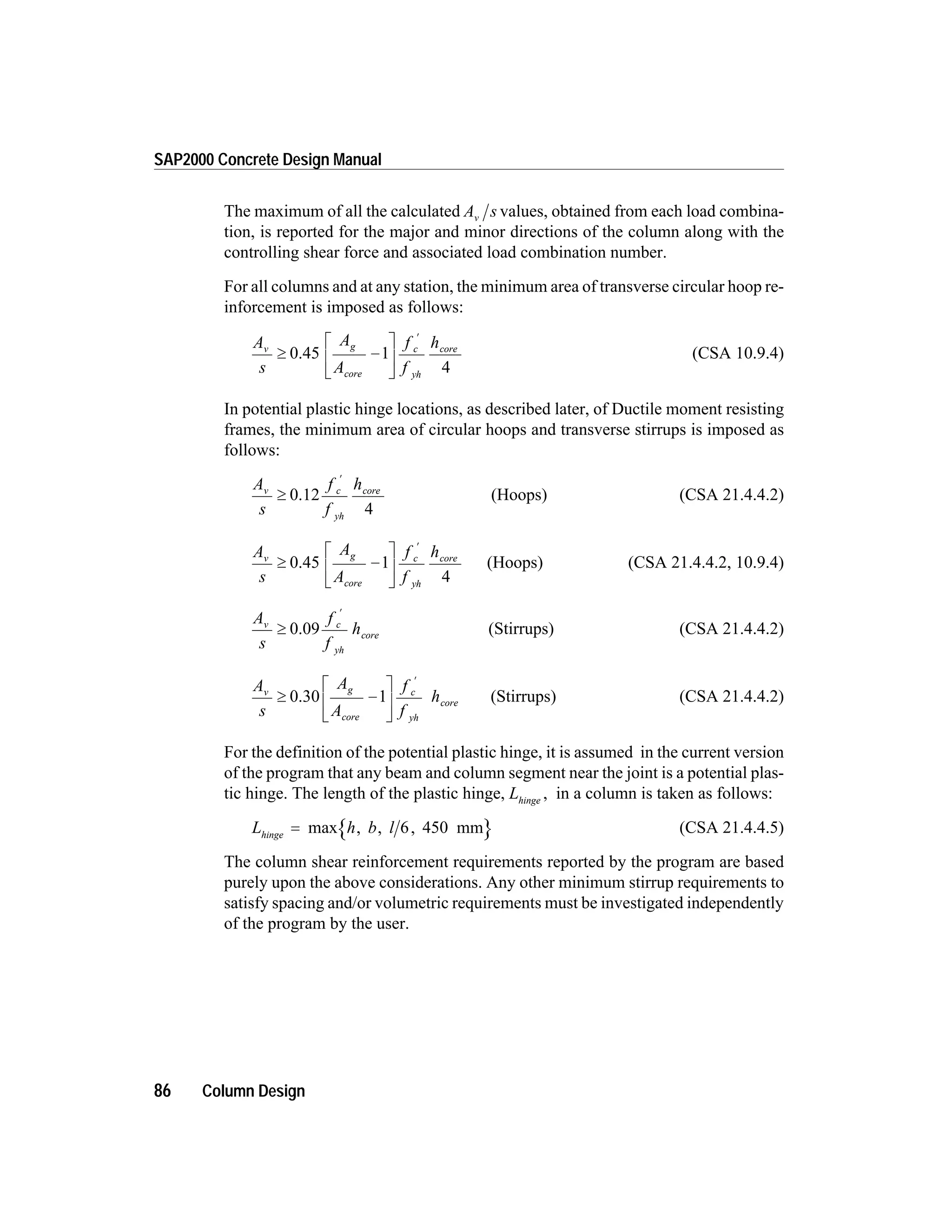 The maximum of all the calculated A sv values, obtained from each load combina-
tion, is reported for the major and minor directions of the column along with the
controlling shear force and associated load combination number.
For all columns and at any station, the minimum area of transverse circular hoop re-
inforcement is imposed as follows:
A
s
A
A
f
f
hv g
core
c
yh
core
³ -
é
ë
ê
ù
û
ú
¢
0.45 1
4
(CSA 10.9.4)
In potential plastic hinge locations, as described later, of Ductile moment resisting
frames, the minimum area of circular hoops and transverse stirrups is imposed as
follows:
A
s
f
f
hv c
yh
core
³
¢
0.12
4
(Hoops) (CSA 21.4.4.2)
A
s
A
A
f
f
hv g
core
c
yh
core
³ -
é
ë
ê
ù
û
ú
¢
0.45 1
4
(Hoops) (CSA 21.4.4.2, 10.9.4)
A
s
f
f
hv c
yh
core³
¢
0.09 (Stirrups) (CSA 21.4.4.2)
A
s
A
A
f
f
hv g
core
c
yh
core³ -
é
ë
ê
ù
û
ú
¢
0.30 1 (Stirrups) (CSA 21.4.4.2)
For the definition of the potential plastic hinge, it is assumed in the current version
of the program that any beam and column segment near the joint is a potential plas-
tic hinge. The length of the plastic hinge, Lhinge
, in a column is taken as follows:
L h b lhinge
= max , , ,6 450 mm (CSA 21.4.4.5)
The column shear reinforcement requirements reported by the program are based
purely upon the above considerations. Any other minimum stirrup requirements to
satisfy spacing and/or volumetric requirements must be investigated independently
of the program by the user.
86 Column Design
SAP2000 Concrete Design Manual
 
