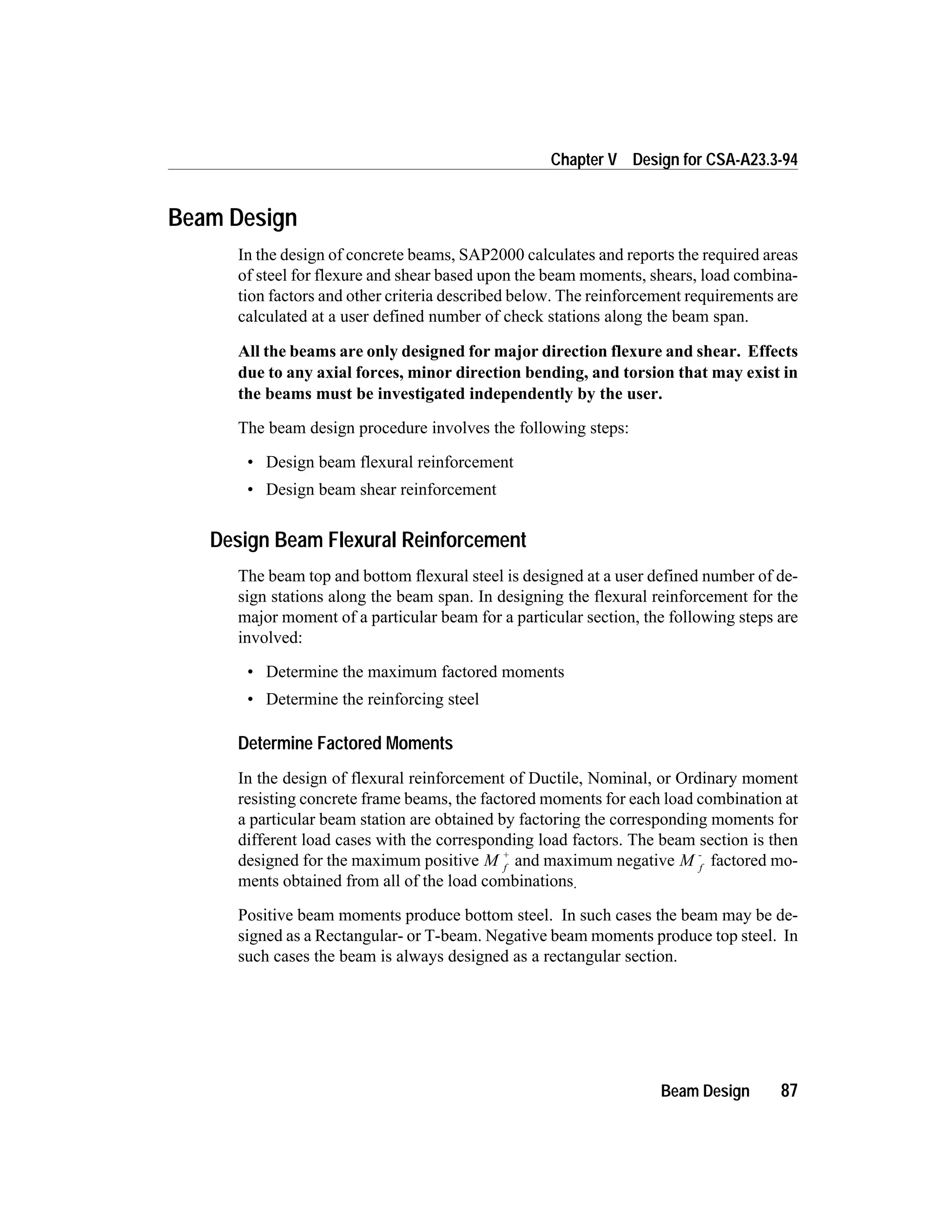 Beam Design
In the design of concrete beams, SAP2000 calculates and reports the required areas
of steel for flexure and shear based upon the beam moments, shears, load combina-
tion factors and other criteria described below. The reinforcement requirements are
calculated at a user defined number of check stations along the beam span.
All the beams are only designed for major direction flexure and shear. Effects
due to any axial forces, minor direction bending, and torsion that may exist in
the beams must be investigated independently by the user.
The beam design procedure involves the following steps:
• Design beam flexural reinforcement
• Design beam shear reinforcement
Design Beam Flexural Reinforcement
The beam top and bottom flexural steel is designed at a user defined number of de-
sign stations along the beam span. In designing the flexural reinforcement for the
major moment of a particular beam for a particular section, the following steps are
involved:
• Determine the maximum factored moments
• Determine the reinforcing steel
Determine Factored Moments
In the design of flexural reinforcement of Ductile, Nominal, or Ordinary moment
resisting concrete frame beams, the factored moments for each load combination at
a particular beam station are obtained by factoring the corresponding moments for
different load cases with the corresponding load factors. The beam section is then
designed for the maximum positive M f
+
and maximum negative M f
-
factored mo-
ments obtained from all of the load combinations.
Positive beam moments produce bottom steel. In such cases the beam may be de-
signed as a Rectangular- or T-beam. Negative beam moments produce top steel. In
such cases the beam is always designed as a rectangular section.
Beam Design 87
Chapter V Design for CSA-A23.3-94
 