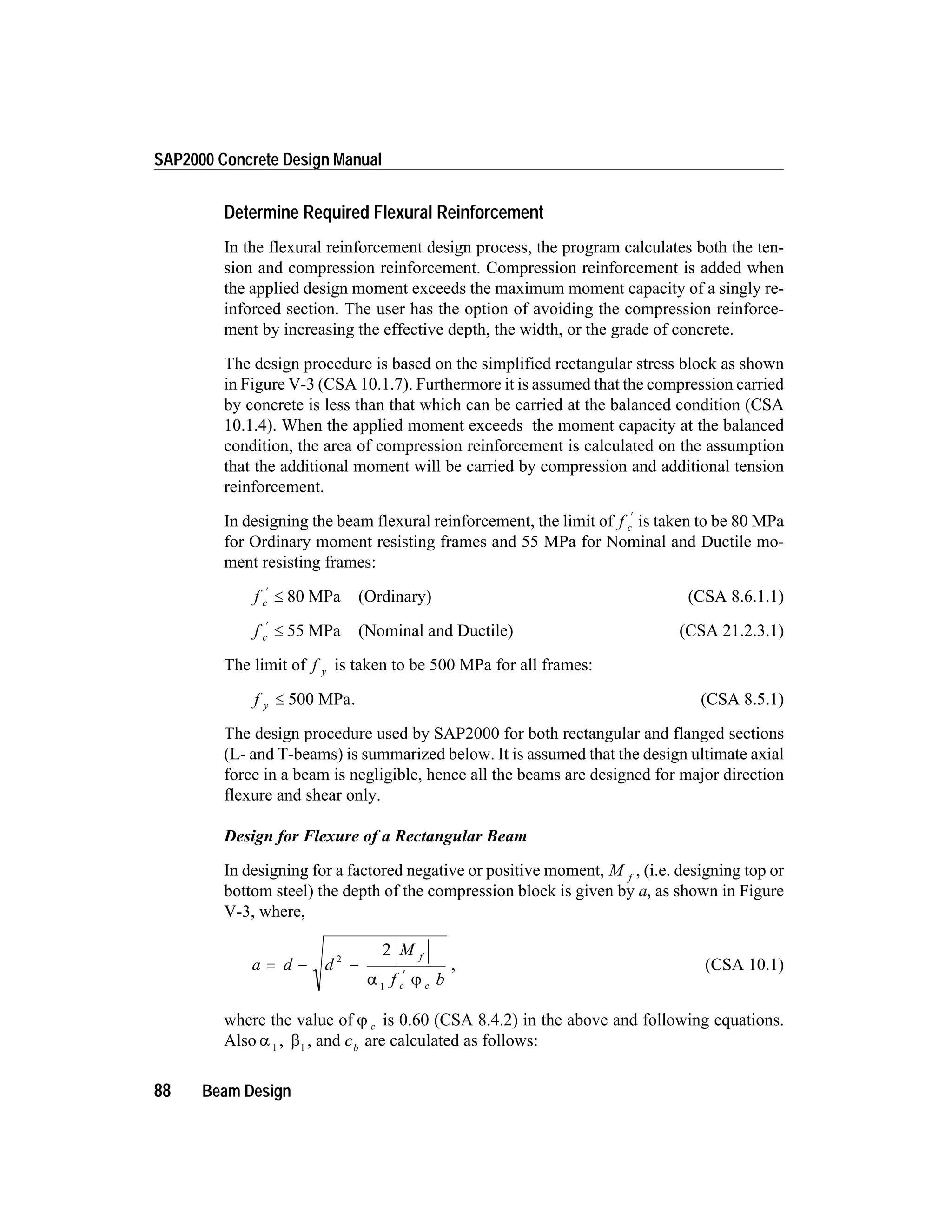 Determine Required Flexural Reinforcement
In the flexural reinforcement design process, the program calculates both the ten-
sion and compression reinforcement. Compression reinforcement is added when
the applied design moment exceeds the maximum moment capacity of a singly re-
inforced section. The user has the option of avoiding the compression reinforce-
ment by increasing the effective depth, the width, or the grade of concrete.
The design procedure is based on the simplified rectangular stress block as shown
in Figure V-3 (CSA 10.1.7). Furthermore it is assumed that the compression carried
by concrete is less than that which can be carried at the balanced condition (CSA
10.1.4). When the applied moment exceeds the moment capacity at the balanced
condition, the area of compression reinforcement is calculated on the assumption
that the additional moment will be carried by compression and additional tension
reinforcement.
In designing the beam flexural reinforcement, the limit of f c
¢
is taken to be 80 MPa
for Ordinary moment resisting frames and 55 MPa for Nominal and Ductile mo-
ment resisting frames:
f c
¢
£ 80 MPa (Ordinary) (CSA 8.6.1.1)
f c
¢
£ 55 MPa (Nominal and Ductile) (CSA 21.2.3.1)
The limit of f y is taken to be 500 MPa for all frames:
f y £ 500 MPa. (CSA 8.5.1)
The design procedure used by SAP2000 for both rectangular and flanged sections
(L- and T-beams) is summarized below. It is assumed that the design ultimate axial
force in a beam is negligible, hence all the beams are designed for major direction
flexure and shear only.
Design for Flexure of a Rectangular Beam
In designing for a factored negative or positive moment, M f
, (i.e. designing top or
bottom steel) the depth of the compression block is given by a, as shown in Figure
V-3, where,
a d d
M
f b
f
c c
= - -
¢
2
1
2
a j
, (CSA 10.1)
where the value of j c is 0.60 (CSA 8.4.2) in the above and following equations.
Also a 1
, b1
, and cb
are calculated as follows:
88 Beam Design
SAP2000 Concrete Design Manual
 