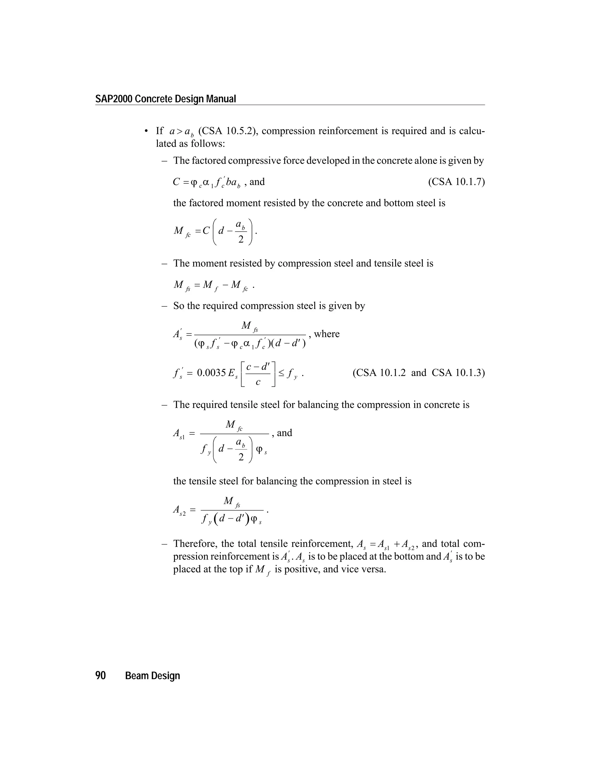 • If a ab
> (CSA 10.5.2), compression reinforcement is required and is calcu-
lated as follows:
– The factored compressive force developed in the concrete alone is given by
C f bac c b
=
¢
j a 1
, and (CSA 10.1.7)
the factored moment resisted by the concrete and bottom steel is
M C d
a
fc
b
= -
æ
è
ç
ö
ø
÷
2
.
– The moment resisted by compression steel and tensile steel is
M M Mfs f fc
= - .
– So the required compression steel is given by
A
M
f f d d
s
fs
s s c c
¢
¢ ¢
=
- - ¢( )( )j j a 1
, where
f E
c d
c
fs s y
¢
=
- ¢é
ë
ê
ù
û
ú
£0.0035 . (CSA 10.1.2 and CSA 10.1.3)
– The required tensile steel for balancing the compression in concrete is
A
M
f d
a
s
fc
y
b
s
1
2
=
-
æ
è
ç
ö
ø
÷ j
, and
the tensile steel for balancing the compression in steel is
A
M
f d d
s
fs
y s
2
=
- ¢ j
.
– Therefore, the total tensile reinforcement, A A As s s
= +1 2
, and total com-
pression reinforcement is As
¢
. As is to be placed at the bottom and As
¢
is to be
placed at the top if M f
is positive, and vice versa.
90 Beam Design
SAP2000 Concrete Design Manual
 