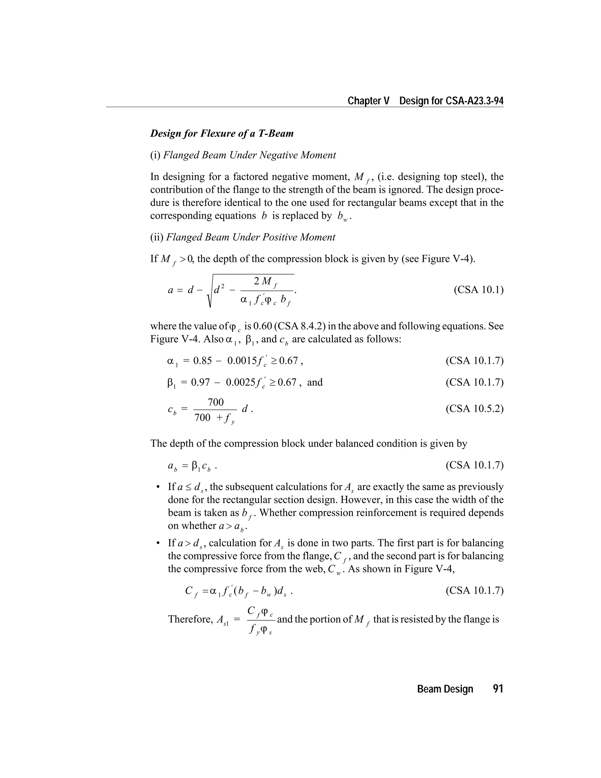Design for Flexure of a T-Beam
(i) Flanged Beam Under Negative Moment
In designing for a factored negative moment, M f
, (i.e. designing top steel), the
contribution of the flange to the strength of the beam is ignored. The design proce-
dure is therefore identical to the one used for rectangular beams except that in the
corresponding equations b is replaced by bw .
(ii) Flanged Beam Under Positive Moment
If M f
> 0, the depth of the compression block is given by (see Figure V-4).
a d d
M
f b
f
c c f
= - -
¢
2
1
2
a j
. (CSA 10.1)
where the value ofj c is 0.60 (CSA 8.4.2) in the above and following equations. See
Figure V-4. Also a 1
, b1
, and cb
are calculated as follows:
a 1
= f c0.85 0.0015 0.67- ³
¢
, (CSA 10.1.7)
b1
= f c0.97 0.0025 0.67- ³
¢
, and (CSA 10.1.7)
c =
+ f
db
y
700
700
. (CSA 10.5.2)
The depth of the compression block under balanced condition is given by
a cb b
= b1
. (CSA 10.1.7)
• If a ds£ , the subsequent calculations for As are exactly the same as previously
done for the rectangular section design. However, in this case the width of the
beam is taken as b f
. Whether compression reinforcement is required depends
on whether a ab
> .
• If a ds> , calculation for As is done in two parts. The first part is for balancing
the compressive force from the flange,C f
, and the second part is for balancing
the compressive force from the web, C w . As shown in Figure V-4,
C f b b df c f w s= -
¢
a 1
( ) . (CSA 10.1.7)
Therefore, A =
C
f
s
f c
y s
1
j
j
and the portion of M f
that is resisted by the flange is
Beam Design 91
Chapter V Design for CSA-A23.3-94
 