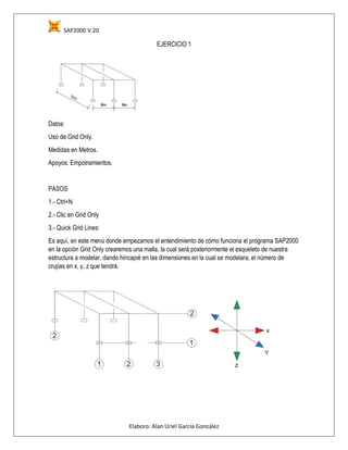 SAP2000 V.20
Elaboro: Alan Uriel García González
EJERCICIO 1
Datos:
Uso de Grid Only.
Medidas en Metros.
Apoyos: Empotramientos.
PASOS
1.- Ctrl+N
2.- Clic en Grid Only
3.- Quick Grid Lines:
Es aquí, en este menú donde empezamos el entendimiento de cómo funciona el programa SAP2000
en la opción Grid Only crearemos una malla, la cual será posteriormente el esqueleto de nuestra
estructura a modelar, dando hincapié en las dimensiones en la cual se modelara, el número de
crujías en x, y, z que tendrá.
 
