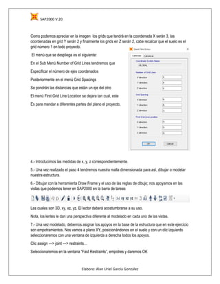 SAP2000 V.20
Elaboro: Alan Uriel García González
Como podemos apreciar en la imagen los grids que tendrá en la coordenada X serán 3, las
coordenadas en grid Y serán 2 y finalmente los grids en Z serán 2, cabe recalcar que el suelo es el
grid número 1 en todo proyecto.
El menú que se despliega es el siguiente:
En el Sub Menú Number of Grid Lines tendremos que
Especificar el número de ejes coordenados
Posteriormente en el menú Grid Spacings
Se pondrán las distancias que están un eje del otro
El menú First Grid Line Location se dejara tan cual, este
Es para mandar a diferentes partes del plano el proyecto.
4.- Introducimos las medidas de x, y, z correspondientemente.
5.- Una vez realizado el paso 4 tendremos nuestra malla dimensionada para así, dibujar o modelar
nuestra estructura.
6.- Dibujar con la herramienta Draw Frame y el uso de las reglas de dibujo; nos apoyamos en las
vistas que podemos tener en SAP2000 en la barra de tareas
Las cuales son 3D, xy, xz, yz. El lector deberá acostumbrarse a su uso.
Nota, los lentes le dan una perspectiva diferente al modelado en cada uno de las vistas.
7.- Una vez modelado, debemos asignar los apoyos en la base de la estructura que en este ejercicio
son empotramientos. Nos vamos a plano XY, posicionándonos en el suelo y con un clic izquierdo
seleccionaremos con una ventana de izquierda a derecha todos los apoyos.
Clic assign ---> joint ---> restraints…
Seleccionaremos en la ventana “Fast Restraints”, empotres y daremos OK
 