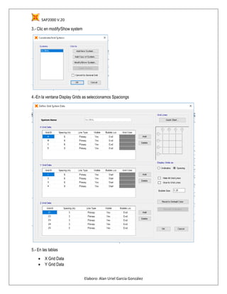 SAP2000 V.20
Elaboro: Alan Uriel García González
3.- Clic en modify/Show system
4.-En la ventana Display Grids as seleccionamos Spaciongs
5.- En las tablas
 X Grid Data
 Y Grid Data
 
