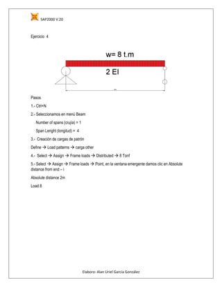 SAP2000 V.20
Elaboro: Alan Uriel García González
Ejercicio 4
Pasos
1.- Ctrl+N
2.- Seleccionamos en menú Beam
Number of spans (crujía) = 1
Span Lenght (longitud) = 4
3.- Creación de cargas de patrón
Define  Load patterns  carga other
4.- Select  Assign  Frame loads  Distributed  8 Tonf
5.- Select  Assign  Frame loads  Point, en la ventana emergente damos clic en Absolute
distance from end – i
Absolute distance 2m
Load 8
 