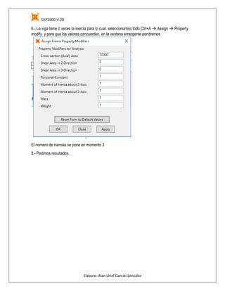 SAP2000 V.20
Elaboro: Alan Uriel García González
6.- La viga tiene 2 veces la inercia para lo cual, seleccionamos todo Ctrl+A  Assign  Property
modify y para que los valores concuerden, en la ventana emergente pondremos
El número de inercias se pone en momento 3
8.- Pedimos resultados.
 
