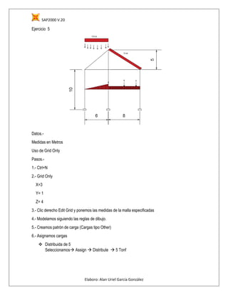 SAP2000 V.20
Elaboro: Alan Uriel García González
Ejercicio 5
Datos.-
Medidas en Metros
Uso de Grid Only
Pasos.-
1.- Ctrl+N
2.- Grid Only
X=3
Y= 1
Z= 4
3.- Clic derecho Edit Grid y ponemos las medidas de la malla especificadas
4.- Modelamos siguiendo las reglas de dibujo.
5.- Creamos patrón de carga (Cargas tipo Other)
6.- Asignamos cargas
 Distribuida de 5
Seleccionamos Assign  Distribute  5 Tonf
 