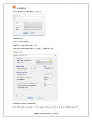SAP2000 V.20
Elaboro: Alan Uriel García González
Define  Materials  Add New Materials
Para los datos
Material Name = FC250
Weight Per Unte Volume = 2.4 Tonf
Módulo de elasticidad = 14’000 (F’c)^0.5 = 14’000*sqr(250)
Poisson = 0.2
4.- Ahora crearemos las secciones
Define  Sections Properties  Frame Sections  Add New Frame  Concrete Rectangular 
 