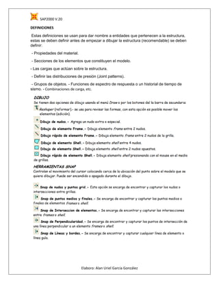 SAP2000 V.20
Elaboro: Alan Uriel García González
DEFINICIONES
Estas definiciones se usan para dar nombre a entidades que pertenecen a la estructura,
estas se deben definir antes de empezar a dibujar la estructura (recomendable) se deben
definir:
- Propiedades del material.
- Secciones de los elementos que constituyen el modelo.
- Las cargas que actúan sobre la estructura.
- Definir las distribuciones de presión (Joint patterns).
- Grupos de objetos. - Funciones de espectro de respuesta o un historial de tiempo de
sismo. - Combinaciones de carga, etc.
 