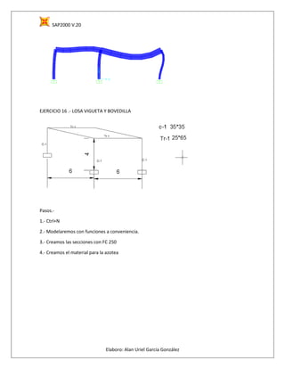 SAP2000 V.20
Elaboro: Alan Uriel García González
EJERCICIO 16 .- LOSA VIGUETA Y BOVEDILLA
Pasos.-
1.- Ctrl+N
2.- Modelaremos con funciones a conveniencia.
3.- Creamos las secciones con FC 250
4.- Creamos el material para la azotea
 