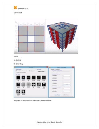 SAP2000 V.20
Elaboro: Alan Uriel García González
Ejercicio 18
Pasos:
1.- Ctrl+N
2.- Grid Only
Asi pues, ya tendremos la malla para poder modelar.
 