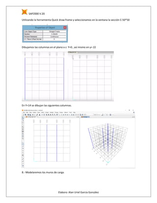 SAP2000 V.20
Elaboro: Alan Uriel García González
Utilizando la herramienta Quick draw frame y seleccionamos en la ventana la sección C-50*50
Dibujamos las columnas en el plano x-z Y=0 , así mismo en y= 22
En Y=14 se dibujan las siguientes columnas.
8.- Modelaremos los muros de carga.
 
