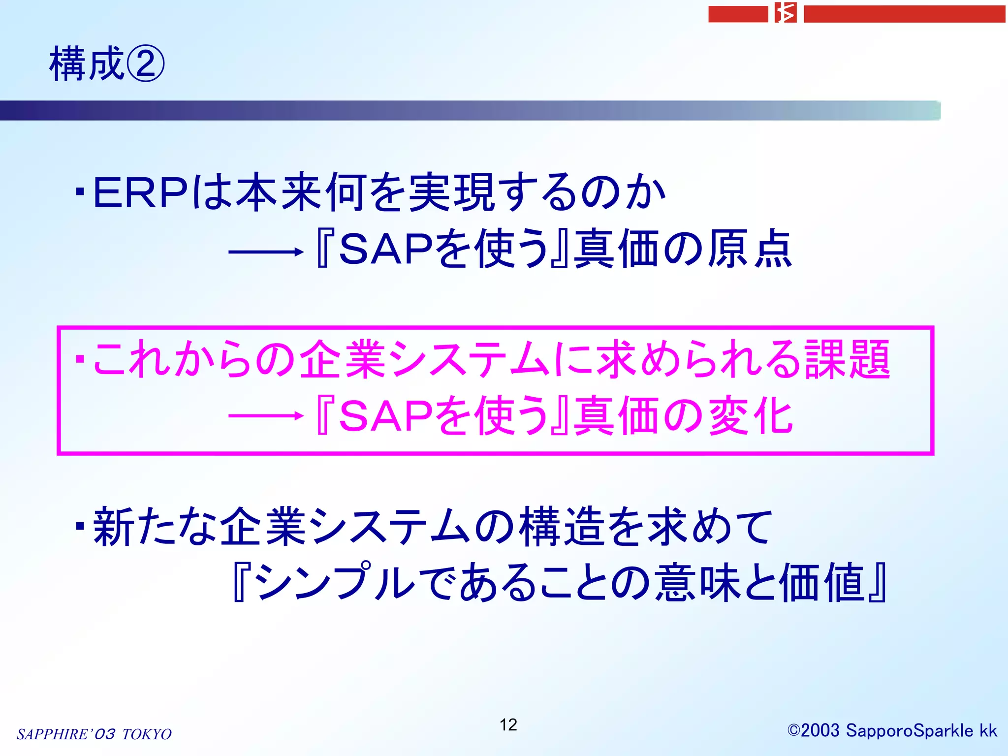 構成②


     ・ＥＲＰは本来何を実現するのか
            『ＳＡＰを使う』真価の原点

     ・これからの企業システムに求められる課題
           『ＳＡＰを使う』真価の変化

     ・新たな企業システムの構造を求めて
         『シンプルであることの意味と価値』

                    12   ©2003 SapporoSparkle kk
SAPPHIRE’０３ TOKYO
 