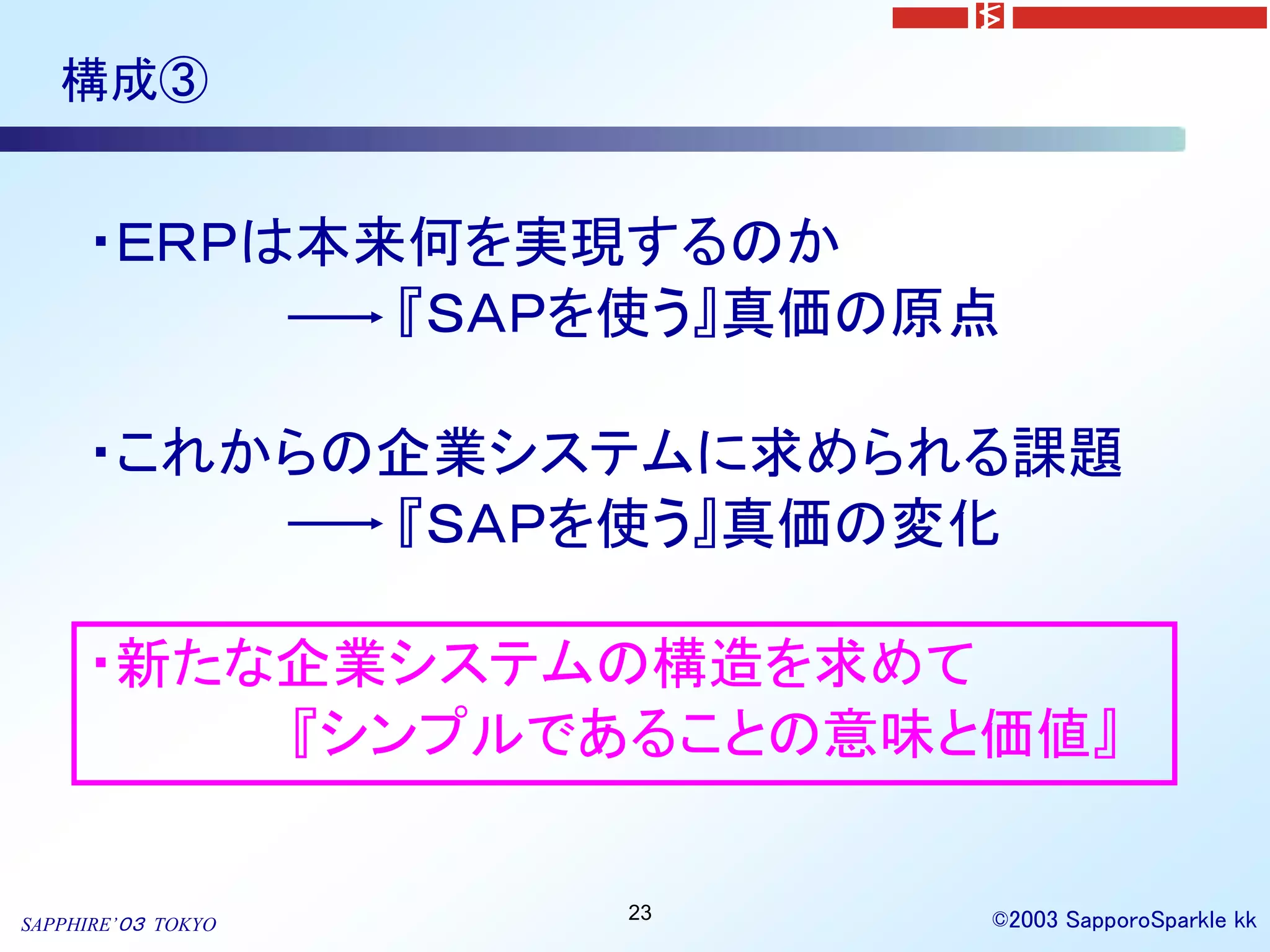 構成③


     ・ＥＲＰは本来何を実現するのか
            『ＳＡＰを使う』真価の原点

     ・これからの企業システムに求められる課題
           『ＳＡＰを使う』真価の変化

     ・新たな企業システムの構造を求めて
         『シンプルであることの意味と価値』

                    23   ©2003 SapporoSparkle kk
SAPPHIRE’０３ TOKYO
 