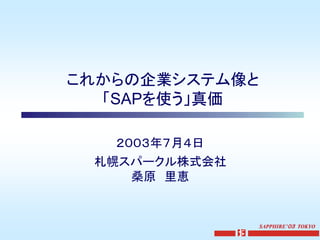 これからの企業システム像と
  「SAPを使う」真価

   ２００３年７月４日
 札幌スパークル株式会社
     桑原 里恵


                SAPPHIRE’０３ TOKYO
 