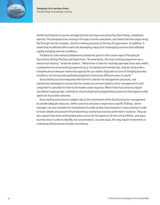 Managing risk in perilous times:
     Practical steps to accelerate recovery




     market participants to assume wrongly that the technique was primarily a box-ticking, compliance
     exercise. This devalued stress testing in the eyes of senior executives, and meant that the output rarely
     fed through into the strategic, decision-making processes at the top of organisation. In addition, it
     meant that insufÞcient effort went into developing robust and challenging scenarios that reßected
     rapidly changing external conditions.
        The Bank for International Settlements tackled this point in their recent report Principles for
     Sound Stress Testing Practices and Supervision. “At some banks, the stress testing programme was a
     mechanical exercise,” wrote the authors. “While there is room for routinely operated stress tests within
     a comprehensive stress testing programme (e.g. for background monitoring), they do not provide a
     complete picture because mechanical approaches can neither fully take account of changing business
     conditions nor incorporate qualitative judgments from across different areas of a bank.”
        Stress testing must be integrated with the Þrm’s overall risk management processes, and
     mechanisms developed to ensure that the results are communicated to senior management in such
     a way that it is possible for them to formulate a clear response. Where historical scenarios may be
     considered inappropriate, institutions should adopt testing hypothetical scenarios that explore a wide
     spectrum of possible outcomes.
        Stress testing and scenario analysis rely on the involvement of the board and senior management
     to provide adequate resources, deÞne scenarios and assess responses to speciÞc Þndings. Senior
     managers can also mandate the involvement of a wide variety of participants in stress testing in order
     to foster debate and prevent it from becoming a mechanical exercise performed in isolation. They can
     also request that stress testing takes place across the full spectrum of risks and portfolios, and spans
     business lines in order to identify risk concentrations. In some cases, this may require investments in
     underlying infrastructure and data consistency.




11                                                                     © The Economist Intelligence Unit Limited 2009
 