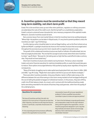 Managing risk in perilous times:
     Practical steps to accelerate recovery




     6. Incentive systems must be constructed so that they reward
     long-term stability, not short-term proÞt
     Greed: This is the word that comes up most often when politicians, regulators or ordinary consumers
     are asked about the roots of the credit crunch. But this by itself is an unsatisfactory explanation.
     Greed is not just a universal human characteristic, but a necessary component of the capitalist model.
     Without it, economic incentives would not work.
        But a common lesson from most market failures is that the incentives have to be carefully designed.
     “Where high-risk positions can be taken in illiquid assets, it’s very hard to prevent problems unless the
     incentives are right,” says Prof Acharya.
        So while vigorous action should be taken to root out illegal trading, such as the Ponzi scheme set up
     by Bernard Madoff, a spotlight should also be shone on the incentive structure that encouraged actors
     throughout the economy to pursue short-term rewards with no regard to long-term costs.
        The growth of this unbalanced incentive structure was itself an indicator of trouble ahead, but one
     that was largely brushed aside. “No one had the courage to look at areas where there were incentives
     to cheat,” says Mr Boeri. “Bonuses for risk-taking were so high that few could afford to take a contrary
     view. They would not have lasted long.”
        Short-term incentive structures were endemic during the boom. The bonus culture rewarded
     traders and senior Þnancial executives for realising immediate proÞts on assets that would take years
     to mature. Share options encouraged behaviour that pushed up equity values regardless of long-term
     consequences.
        “Many of the banks struggling now to make capital were buying back their own shares in 2004, 2005
     and 2006,” says Mr Crosby. “Maybe their stock options led them to pursue anti-dilutive strategies.”
        There were other incentive anomalies. Using securitisation, banks in effect made money on the
     difference between the cost of borrowing on short-term money markets to fund mortgage lending and
     the cost of selling the pooled mortgages to institutional investors. In the process, they were shifting
     credit risk off their balance sheets. As a result, and in contrast with the traditional banking model,
     banks were being rewarded for the volume of business they could generate, rather than the quality of
     the underlying loans.


      Questions for corporates                                  remuneration issues will not cause reputational
                                                                problems? Is there a qualiÞed remuneration
                                                                committee in place to review and approve policies?
      The issue of incentives and their link with risk
      exposure is far more serious in Þnancial services than    ! How is the link between corporate performance
      other industries, but there are still important lessons   and compensation made? Are the right indicators
      to draw. In particular, corporates should assess the      being used throughout the organisation, and are
      following:                                                incentive programmes designed in such a way that
                                                                they motivate and reward, but do not encourage
      ! Are corporate governance processes sufÞciently          behaviour that is detrimental to long-term
      robust in the organisation to ensure that                 shareholder interests?

12                                                                           © The Economist Intelligence Unit Limited 2009
 