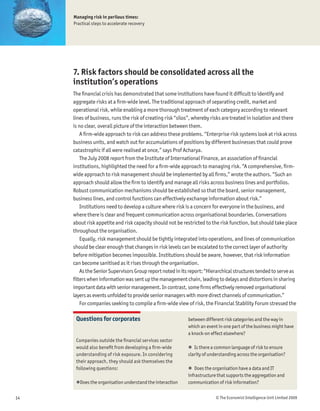 Managing risk in perilous times:
     Practical steps to accelerate recovery




     7. Risk factors should be consolidated across all the
     institution’s operations
     The Þnancial crisis has demonstrated that some institutions have found it difÞcult to identify and
     aggregate risks at a Þrm-wide level. The traditional approach of separating credit, market and
     operational risk, while enabling a more thorough treatment of each category according to relevant
     lines of business, runs the risk of creating risk “silos”, whereby risks are treated in isolation and there
     is no clear, overall picture of the interaction between them.
         A Þrm-wide approach to risk can address these problems. “Enterprise risk systems look at risk across
     business units, and watch out for accumulations of positions by different businesses that could prove
     catastrophic if all were realised at once,” says Prof Acharya.
         The July 2008 report from the Institute of International Finance, an association of Þnancial
     institutions, highlighted the need for a Þrm-wide approach to managing risk. “A comprehensive, Þrm-
     wide approach to risk management should be implemented by all Þrms,” wrote the authors. “Such an
     approach should allow the Þrm to identify and manage all risks across business lines and portfolios.
     Robust communication mechanisms should be established so that the board, senior management,
     business lines, and control functions can effectively exchange information about risk.”
         Institutions need to develop a culture where risk is a concern for everyone in the business, and
     where there is clear and frequent communication across organisational boundaries. Conversations
     about risk appetite and risk capacity should not be restricted to the risk function, but should take place
     throughout the organisation.
         Equally, risk management should be tightly integrated into operations, and lines of communication
     should be clear enough that changes in risk levels can be escalated to the correct layer of authority
     before mitigation becomes impossible. Institutions should be aware, however, that risk information
     can become sanitised as it rises through the organisation.
         As the Senior Supervisors Group report noted in its report: “Hierarchical structures tended to serve as
     Þlters when information was sent up the management chain, leading to delays and distortions in sharing
     important data with senior management. In contrast, some Þrms effectively removed organisational
     layers as events unfolded to provide senior managers with more direct channels of communication.”
         For companies seeking to compile a Þrm-wide view of risk, the Financial Stability Forum stressed the

      Questions for corporates                             between different risk categories and the way in
                                                           which an event in one part of the business might have
                                                           a knock-on effect elsewhere?
      Companies outside the Þnancial services sector
      would also beneÞt from developing a Þrm-wide         ! Is there a common language of risk to ensure
      understanding of risk exposure. In considering       clarity of understanding across the organisation?
      their approach, they should ask themselves the
      following questions:                                 ! Does the organisation have a data and IT
                                                           infrastructure that supports the aggregation and
      !Does the organisation understand the interaction    communication of risk information?


14                                                                       © The Economist Intelligence Unit Limited 2009
 