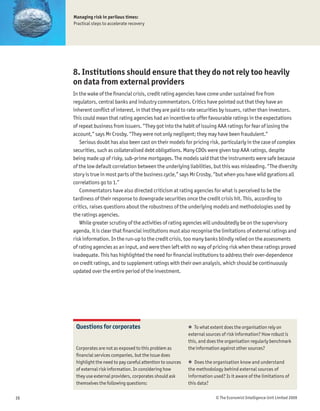 Managing risk in perilous times:
     Practical steps to accelerate recovery




     8. Institutions should ensure that they do not rely too heavily
     on data from external providers
     In the wake of the Þnancial crisis, credit rating agencies have come under sustained Þre from
     regulators, central banks and industry commentators. Critics have pointed out that they have an
     inherent conßict of interest, in that they are paid to rate securities by issuers, rather than investors.
     This could mean that rating agencies had an incentive to offer favourable ratings in the expectations
     of repeat business from issuers. “They got into the habit of issuing AAA ratings for fear of losing the
     account,” says Mr Crosby. “They were not only negligent; they may have been fraudulent.”
        Serious doubt has also been cast on their models for pricing risk, particularly in the case of complex
     securities, such as collateralised debt obligations. Many CDOs were given top AAA ratings, despite
     being made up of risky, sub-prime mortgages. The models said that the instruments were safe because
     of the low default correlation between the underlying liabilities, but this was misleading. “The diversity
     story is true in most parts of the business cycle,” says Mr Crosby, “but when you have wild gyrations all
     correlations go to 1.”
        Commentators have also directed criticism at rating agencies for what is perceived to be the
     tardiness of their response to downgrade securities once the credit crisis hit. This, according to
     critics, raises questions about the robustness of the underlying models and methodologies used by
     the ratings agencies.
        While greater scrutiny of the activities of rating agencies will undoubtedly be on the supervisory
     agenda, it is clear that Þnancial institutions must also recognise the limitations of external ratings and
     risk information. In the run-up to the credit crisis, too many banks blindly relied on the assessments
     of rating agencies as an input, and were then left with no way of pricing risk when these ratings proved
     inadequate. This has highlighted the need for Þnancial institutions to address their over-dependence
     on credit ratings, and to supplement ratings with their own analysis, which should be continuously
     updated over the entire period of the investment.




      Questions for corporates                                 ! To what extent does the organisation rely on
                                                               external sources of risk information? How robust is
                                                               this, and does the organisation regularly benchmark
      Corporates are not as exposed to this problem as         the information against other sources?
      Þnancial services companies, but the issue does
      highlight the need to pay careful attention to sources   ! Does the organisation know and understand
      of external risk information. In considering how         the methodology behind external sources of
      they use external providers, corporates should ask       information used? Is it aware of the limitations of
      themselves the following questions:                      this data?

16                                                                          © The Economist Intelligence Unit Limited 2009
 