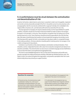 Managing risk in perilous times:
     Practical steps to accelerate recovery




     9. A careful balance must be struck between the centralisation
     and decentralisation of risk
     A central risk function, determined at a senior level, is essential in order to set risk appetite, implement
     and monitor controls and provide oversight of the Þrm’s risk position across its various business units
     and geographies. But this must also be combined with an approach whereby risk is embedded in the
     regional ofÞce or business unit, such that each proÞt centre has ownership of its own risks.
        This dual approach to managing risk requires absolute clarity as to the responsibilities for speciÞc
     activities. A situation should not arise where it becomes tenable for traders to blame risk managers
     for lapses in risk oversight, or vice versa. There should be a recognition that risk-taking occurs at the
     business level and, as such, lines of business should be primarily responsible for the risks that they
     take. Risk-takers should disclose their position to those tasked with managing risk centrally, ensure
     that they keep within agreed risk limits, and escalate warnings about sudden or unexpected changes
     in the trading conditions. Particular attention should be paid to involving central risk managers in the
     creation and approval of new products.
        Institutions must therefore strike a balance between centralisation and decentralisation. There
     should be a central, independent function with a clear line to executive management and relevant non-
     executive committees. The central function can also ensure a consistent language and set of deÞnitions
     to ensure that information can be gathered and aggregated easily.
        The role of a more embedded approach to risk is to stay close to the business and provide more
     granular oversight into trading and business activities undertaken by individual business units. This
     helps to instil a risk culture throughout the organisation, and prevents a perception that risk is some
     distant entity that serves primarily as a support function.




      Questions for corporates                              ! What is the standing of risk management in the
                                                            organisation? How close is it to the business?

      In Þnancial services, the whole business model        ! To what extent is risk management seen as a
      is predicated on taking risk, so the issue of         support function? Would closer integration with the
      centralisation and decentralisation is far more       business lead to it having a more strategic role? In
      prominent than in other industries. Nevertheless,     what ways might this beneÞt the organisation?
      there are some questions related to this topic that
      should be relevant for corporates:                    ! Are risks identiÞed and aggregated centrally and
                                                            subject to an enterprise-wide view?


17                                                                        © The Economist Intelligence Unit Limited 2009
 