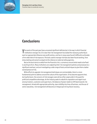 Managing risk in perilous times:
     Practical steps to accelerate recovery




     Conclusions


     T   he events of the past year have uncovered signiÞcant deÞciencies in the way in which Þnancial
         institutions manage risk. It is clear that risk management has lacked the necessary authority to
     exert an appropriate inßuence over proÞt centres, and has in many cases found it difÞcult to articulate
     a Þrm-wide view of risk exposure. The tools used to manage risk have also been found wanting, from
     stress testing and scenario analysis to the reliance on external rating agencies.
         But as the dust starts to settle from the Þnancial crisis, a consensus around what needs to be Þxed
     is starting to form. Many institutions are subjecting their risk management policies and processes to a
     signiÞcant overhaul, and are investigating a wide range of tools and techniques to give them a better
     overall picture of risk.
         While efforts to upgrade risk management techniques are commendable, there is a more
     fundamental point to address around the culture of the organisation. It has become apparent that,
     during the boom, the concerns of risk managers were all too often swept aside in the quest for
     proÞt and competitive advantage. As the industry seeks to rebuild its reputation and regain trust
     among investors, customers and supervisors, the balance of power needs to shift back towards risk
     management. Armed with appropriate authority, clear visibility into lines of business, and the ear of
     senior executives, risk management will become an integral part of any future recovery.




19                                                                     © The Economist Intelligence Unit Limited 2009
 