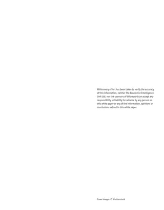 While every effort has been taken to verify the accuracy
of this information, neither The Economist Intelligence
Unit Ltd. nor the sponsors of this report can accept any
responsibility or liability for reliance by any person on
this white paper or any of the information, opinions or
conclusions set out in this white paper.




Cover image - © Shutterstock
 