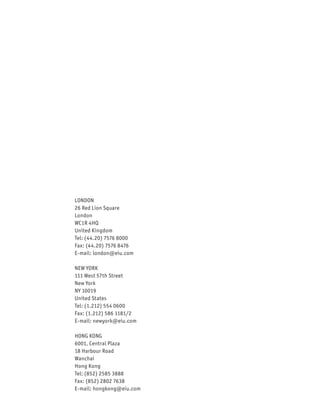 LONDON
26 Red Lion Square
London
WC1R 4HQ
United Kingdom
Tel: (44.20) 7576 8000
Fax: (44.20) 7576 8476
E-mail: london@eiu.com

NEW YORK
111 West 57th Street
New York
NY 10019
United States
Tel: (1.212) 554 0600
Fax: (1.212) 586 1181/2
E-mail: newyork@eiu.com

HONG KONG
6001, Central Plaza
18 Harbour Road
Wanchai
Hong Kong
Tel: (852) 2585 3888
Fax: (852) 2802 7638
E-mail: hongkong@eiu.com
 