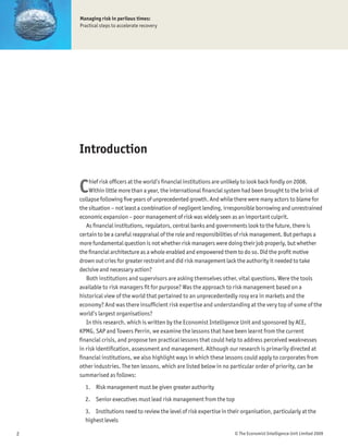 Managing risk in perilous times:
    Practical steps to accelerate recovery




    Introduction


    C    hief risk ofÞcers at the world’s Þnancial institutions are unlikely to look back fondly on 2008.
         Within little more than a year, the international Þnancial system had been brought to the brink of
    collapse following Þve years of unprecedented growth. And while there were many actors to blame for
    the situation – not least a combination of negligent lending, irresponsible borrowing and unrestrained
    economic expansion – poor management of risk was widely seen as an important culprit.
       As Þnancial institutions, regulators, central banks and governments look to the future, there is
    certain to be a careful reappraisal of the role and responsibilities of risk management. But perhaps a
    more fundamental question is not whether risk managers were doing their job properly, but whether
    the Þnancial architecture as a whole enabled and empowered them to do so. Did the proÞt motive
    drown out cries for greater restraint and did risk management lack the authority it needed to take
    decisive and necessary action?
       Both institutions and supervisors are asking themselves other, vital questions. Were the tools
    available to risk managers Þt for purpose? Was the approach to risk management based on a
    historical view of the world that pertained to an unprecedentedly rosy era in markets and the
    economy? And was there insufÞcient risk expertise and understanding at the very top of some of the
    world’s largest organisations?
       In this research, which is written by the Economist Intelligence Unit and sponsored by ACE,
    KPMG, SAP and Towers Perrin, we examine the lessons that have been learnt from the current
    Þnancial crisis, and propose ten practical lessons that could help to address perceived weaknesses
    in risk identiÞcation, assessment and management. Although our research is primarily directed at
    Þnancial institutions, we also highlight ways in which these lessons could apply to corporates from
    other industries. The ten lessons, which are listed below in no particular order of priority, can be
    summarised as follows:
      1. Risk management must be given greater authority
      2. Senior executives must lead risk management from the top
      3. Institutions need to review the level of risk expertise in their organisation, particularly at the
      highest levels

2                                                                      © The Economist Intelligence Unit Limited 2009
 