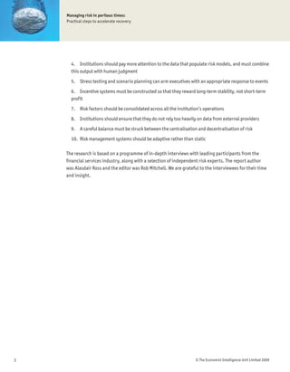 Managing risk in perilous times:
    Practical steps to accelerate recovery




      4. Institutions should pay more attention to the data that populate risk models, and must combine
      this output with human judgment
      5. Stress testing and scenario planning can arm executives with an appropriate response to events
      6. Incentive systems must be constructed so that they reward long-term stability, not short-term
      profit
      7. Risk factors should be consolidated across all the institution’s operations
      8. Institutions should ensure that they do not rely too heavily on data from external providers
      9. A careful balance must be struck between the centralisation and decentralisation of risk
      10. Risk management systems should be adaptive rather than static

    The research is based on a programme of in-depth interviews with leading participants from the
    Þnancial services industry, along with a selection of independent risk experts. The report author
    was Alasdair Ross and the editor was Rob Mitchell. We are grateful to the interviewees for their time
    and insight.




3                                                                    © The Economist Intelligence Unit Limited 2009
 
