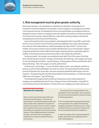 Managing risk in perilous times:
    Practical steps to accelerate recovery




    1. Risk management must be given greater authority
    Over the past few years, risk management as a discipline has absorbed a rising proportion of
    investment in Þnancial institutions and corporates, and has occupied an increasingly senior position
    in the corporate hierarchy. The development of ever-more sophisticated risk management tools was
    designed to reassure investors and regulators that self-regulation was working, and that the profusion
    of new Þnancial instruments, however difÞcult to understand, was being properly scrutinised and
    evaluated by those at the sharp end of the business.
       Such was the level of comfort among regulators and policymakers that in June 2005, months after
    the Þrst rumours of strains in the US housing market were bubbling to the surface, Alan Greenspan,
    then-chairman of the Federal Reserve, would acknowledge only “signs of froth” in certain local
    markets. (His successor and the current incumbent, Ben Bernanke, was no more prescient, saying in
    congressional testimony in March 2007 that the impact of what was by then a substantial subprime
    problem on the broader economy and Þnancial markets “seems likely to be contained”.)
       So why were banks’ risk managers not sounding the alarm bells? Part of the answer is that they
    were, but that they were not heard. “At large universal banks 18 months ago, risk managers were trying
    to curb risk-taking by front ofÞces,” says Viral Acharya, visiting professor of Þnance at New York’s Stern
    School of Business. “But risk managers are not the proÞt centres.”
       In other words, risk managers – a cost on the banks’ balance sheet – were calling for restraint on
    business at a time of high proÞtability in the sector as a whole. Those generating the proÞts pushed
    to be let off the leash and, all too often, the senior executives allowed the proÞt centres to win the
    argument. “The bargaining power of proÞt centres builds during the good years, so it becomes easy to
    sideline the risk managers,” says Prof Acharya.
       The attitude that the opportunity for proÞt was trumping any concerns being raised by risk
    managers was exempliÞed by Charles O. Prince, Citigroup’s former chief executive, in July 2007. In
    a now infamous phrase he told reporters: “As long as the music is playing, you’ve got to get up and


     Questions for corporates                                   To examine the role and responsibilities of risk
                                                             management in their organisation, senior executives
                                                             from across the business spectrum should ask include
     Risk is an intrinsic part of the product offering of    the following questions:
     the Þnancial services industry – hence the soul
     searching that is currently taking place as banks and   ! Do risk professionals have appropriate authority
     other providers seek to rebuild their reputation for    in the organisation? If a problem with potentially
     prudence and security. This does not mean, however,     damaging reputational consequences arose, is there
     that corporates in other sectors cannot learn from      conÞdence that there are processes in place for this
     the mistakes and reparations of the Þnancial services   issue to be elevated to executive management?
     industry. In these highlighted sections throughout
     the report, we examine the risk management              ! Does the company strike an appropriate balance
     implications for companies outside the Þnancial         between authority for risk management and the
     services sector.                                        proÞt-making objective?


4                                                                         © The Economist Intelligence Unit Limited 2009
 