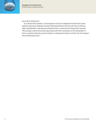 Managing risk in perilous times:
    Practical steps to accelerate recovery




    dance. We’re still dancing.”
       To counteract these problems, risk management must be an independent function that is given
    sufÞcient authority to challenge risk-takers effectively. Writing in the Financial Times in February
    2008, Lloyd Blankfein, chief executive of Goldman Sachs, summarised the change that is required.
    “Risk managers need to have at least equal stature with their counterparts on the trading desks: if
    there is a question about the value of a position or a disagreement about a risk limit, the risk manager’s
    view should always prevail.”




5                                                                      © The Economist Intelligence Unit Limited 2009
 