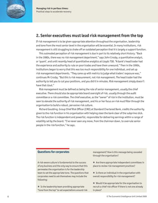 Managing risk in perilous times:
    Practical steps to accelerate recovery




    2. Senior executives must lead risk management from the top
    If risk management is to be given appropriate attention throughout the organisation, leadership
    and tone from the most senior level in the organisation will be essential. In many institutions, risk
    management is still struggling to shake off an outdated perception that it is largely a support function.
        This outmoded perception of risk management is due in part to its relatively short history. “Back
    in the 1980s, there was no risk management department,” says John Crosby, a quantitative analyst,
    or ‘quant’, and until recently head of quantitative analytics at Lloyds TSB. “A bank’s head trader had
    the experience and authority to rule on poor trades and have them unwound.” Then in the 1990s,
    institutions began to worry that this was too much responsibility for one individual, and set up
    risk management departments. “They came up with metrics to judge what traders’ exposure was,”
    continues Mr Crosby. “But this is risk measurement, not risk management. The head trader had the
    authority to tell you to cut your positions, and you did it in minutes. Risk management simply doesn’t
    have that clout.”
        Risk management must be deÞned as being the role of senior management, usually the chief
    executive. There should also be appropriate board oversight of risk, usually through the audit
    committee or a risk committee. The chief executive, as the “owner” of risk in the institution, must be
    seen to elevate the authority of risk management, and his or her focus on risk must Þlter through the
    organisation to build a robust, pervasive risk culture.
        Richard Goulding, Group Chief Risk OfÞcer (CRO) at Standard Chartered Bank, credits the authority
    given to the risk function in his organisation with helping steer the bank clear of the subprime slick.
    The risk function is independent and powerful, responsible for delivering earnings within a range of
    volatility set by the board. “I’ve never seen any move, from the chairman down, to overrule senior
    people in the risk function,” he says.




     Questions for corporates                               management? How is this message being cascaded
                                                            through the organisation?

     A risk-aware culture is fundamental to the success     ! Are there appropriate independent committees in
     of any business and the only way to ensure that this   place to review risk management practices?
     permeates the organisation is for the leadership
     team to set the appropriate tone. The questions that   ! Is there an individual in the organisation with
     corporates need to ask themselves may include the      overall responsibility for risk management?
     following:
                                                            ! Would it be appropriate for the organisation to
     ! Is the leadership team providing appropriate         recruit a chief risk ofÞcer if there is not one already
     “tone from the top” to set expectations around risk    in place?

6                                                                          © The Economist Intelligence Unit Limited 2009
 