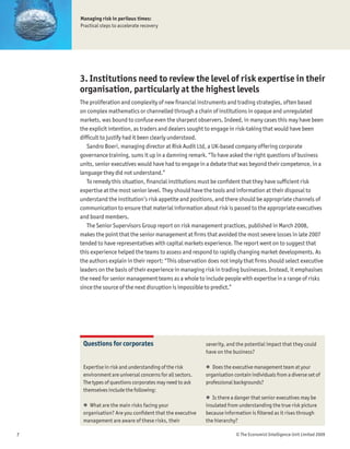 Managing risk in perilous times:
    Practical steps to accelerate recovery




    3. Institutions need to review the level of risk expertise in their
    organisation, particularly at the highest levels
    The proliferation and complexity of new Þnancial instruments and trading strategies, often based
    on complex mathematics or channelled through a chain of institutions in opaque and unregulated
    markets, was bound to confuse even the sharpest observers. Indeed, in many cases this may have been
    the explicit intention, as traders and dealers sought to engage in risk-taking that would have been
    difÞcult to justify had it been clearly understood.
       Sandro Boeri, managing director at Risk Audit Ltd, a UK-based company offering corporate
    governance training, sums it up in a damning remark. “To have asked the right questions of business
    units, senior executives would have had to engage in a debate that was beyond their competence, in a
    language they did not understand.”
       To remedy this situation, Þnancial institutions must be conÞdent that they have sufÞcient risk
    expertise at the most senior level. They should have the tools and information at their disposal to
    understand the institution’s risk appetite and positions, and there should be appropriate channels of
    communication to ensure that material information about risk is passed to the appropriate executives
    and board members.
       The Senior Supervisors Group report on risk management practices, published in March 2008,
    makes the point that the senior management at Þrms that avoided the most severe losses in late 2007
    tended to have representatives with capital markets experience. The report went on to suggest that
    this experience helped the teams to assess and respond to rapidly changing market developments. As
    the authors explain in their report: “This observation does not imply that Þrms should select executive
    leaders on the basis of their experience in managing risk in trading businesses. Instead, it emphasises
    the need for senior management teams as a whole to include people with expertise in a range of risks
    since the source of the next disruption is impossible to predict.”




     Questions for corporates                              severity, and the potential impact that they could
                                                           have on the business?

     Expertise in risk and understanding of the risk       ! Does the executive management team at your
     environment are universal concerns for all sectors.   organisation contain individuals from a diverse set of
     The types of questions corporates may need to ask     professional backgrounds?
     themselves include the following:
                                                           ! Is there a danger that senior executives may be
     ! What are the main risks facing your                 insulated from understanding the true risk picture
     organisation? Are you conÞdent that the executive     because information is Þltered as it rises through
     management are aware of these risks, their            the hierarchy?

7                                                                        © The Economist Intelligence Unit Limited 2009
 
