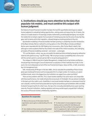 Managing risk in perilous times:
    Practical steps to accelerate recovery




    4. Institutions should pay more attention to the data that
    populate risk models, and must combine this output with
    human judgment
    One feature of recent Þnancial innovation has been the trend for quantitative techniques to replace
    human judgment in evaluating trading opportunities, valuing assets and measuring risk. In banks, the
    reliance on models based on increasingly complex mathematics proved doubly damaging: not only did
    the models fail correctly to register the true levels of risk being assumed, but the sense of security they
    gave, both to banks and to their regulators, allowed dangerous lending practices to ßourish.
       Quantitative modelling in Þnancial markets had been growing in complexity since the introduction
    of the Black-Scholes-Merton method for pricing options in the 1970s (Myron Scholes and Robert
    Merton were rewarded with the 1997 Nobel prize in economics, after Fischer Black’s death). But
    although an entire academic Þeld has ßourished in the wake of this initial innovation, the underlying
    principles of Þnancial modelling remained – and remain – unchanged.
       “It’s not like physics, where, say, you can predict the alpha particles emitted by decaying radioactive
    material with great accuracy,” says Mr Crosby. “We’re trying to assign a probability that a share price
    will hit a certain point in a certain period. We’re not particularly good at it.”
       The collapse in 1998 of Long Term Capital Management, a hedge fund run by Scholes and Merton,
    should perhaps have brought a more fundamental re-evaluation of their methods than it did. In the
    event, the most widespread variant of the new Þnancial techniques, Value-at-Risk, or VaR, remained a
    key risk management tool.
       VaR, introduced by JP Morgan in the late 1980s, aims to calculate the probability of future losses
    given past market performance and to encapsulate this in a single number; for instance, at a given
    conÞdence level, what is the biggest loss the institution can expect from a given portfolio?
       There are two problems with this. First, if past market volatility is for some reason not comparable
    with future performance, the model will give the wrong result. In hindsight, this was almost inevitable
    in the lead-up to the credit crunch. Volatilities in most asset markets had been on a downward trend for
    over a decade, and this trend had accelerated during the extraordinary period between 2003 and 2007.
    Instead of recognising this for what it was, the sign of an unusually extended business cycle reaching
    maturity, Þnancial institutions, leading regulators and many market experts argued that it reßected
    the success of Þnancial markets unfettered by regulation.


     Questions for corporates                                 ! Does the organisation tend to rely on historical
                                                              data?
     ! What are the sources of information that the
     organisation uses to gain an understanding of its risk   ! To what extent is human judgment and gut
     position?                                                feeling used as a method for identifying and
                                                              assessing risk? How conÞdent is the organisation
     ! How reliable are these sources and are they tested     that it is applying the right combination of
     against other sources to ensure their validity?          qualitative and quantitative risk inputs?

8                                                                          © The Economist Intelligence Unit Limited 2009
 