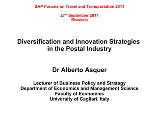 SAP Forums on Travel and Transportation 2011

                  27th September 2011
                        Brussels




Diversification and Innovation Strategies
          in the Postal Industry


              Dr Alberto Asquer

      Lecturer of Business Policy and Strategy
 Department of Economics and Management Science
               Faculty of Economics
             University of Cagliari, Italy
 