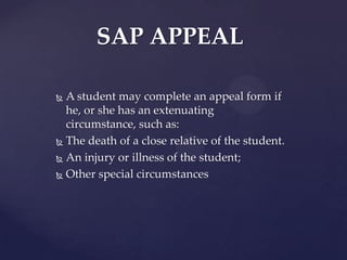 SAP APPEAL

 A student may complete an appeal form if he,
  or she has an extenuating circumstance, such
  as:
 The death of a close relative of the student.

 An injury or illness of the student;

 Other special circumstances
 