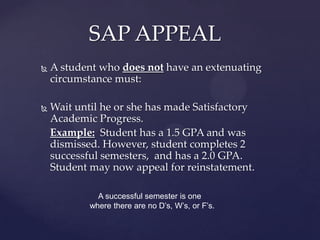 SAP APPEAL
   A student who does not have an extenuating
    circumstance must:

   Wait until he or she has made Satisfactory
    Academic Progress.
    Example: Student has a 1.5 GPA and was
    dismissed. However, student completes 2
    successful semesters, and has a 2.0 GPA.
    Student may now appeal for reinstatement.

              A successful semester is one
            where there are no D’s, W’s, FW’s ,or
            F’s.
 